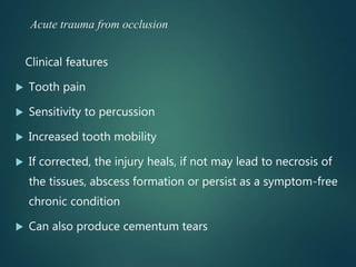 Acute trauma from occlusion
Clinical features
 Tooth pain
 Sensitivity to percussion
 Increased tooth mobility
 If corrected, the injury heals, if not may lead to necrosis of
the tissues, abscess formation or persist as a symptom-free
chronic condition
 Can also produce cementum tears
 