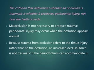 The criterion that determines whether an occlusion is
traumatic is whether it produces periodontal injury, not
how the teeth occlude.
 Malocclusion is not necessary to produce trauma;
periodontal injury may occur when the occlusion appears
normal.
 Because trauma from occlusion refers to the tissue injury
rather than to the occlusion, an increased occlusal force
is not traumatic if the periodontium can accommodate it.
 