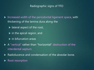 Radiographic signs of TFO
 Increased width of the periodontal ligament space, with
thickening of the lamina dura along the
 lateral aspect of the root,
 in the apical region, and
 in bifurcation areas
 A “vertical” rather than “horizontal” destruction of the
interdental septum.
 Radiolucence and condensation of the alveolar bone.
 Root resorption
 