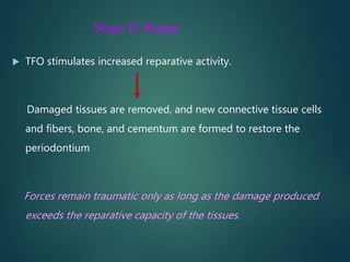 Stage II: Repair
 TFO stimulates increased reparative activity.
Damaged tissues are removed, and new connective tissue cells
and fibers, bone, and cementum are formed to restore the
periodontium
Forces remain traumatic only as long as the damage produced
exceeds the reparative capacity of the tissues.
 