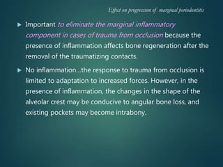  Important to eliminate the marginal inflammatory
component in cases of trauma from occlusion because the
presence of inflammation affects bone regeneration after the
removal of the traumatizing contacts.
 No inflammation…the response to trauma from occlusion is
limited to adaptation to increased forces. However, in the
presence of inflammation, the changes in the shape of the
alveolar crest may be conducive to angular bone loss, and
existing pockets may become intrabony.
Effect on progression of marginal periodontitis
 