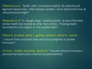 Pihlstrom et al “teeth with increased mobility & widened pdl
ligament Space had , infact deeper pockets, more attachment loss &
reduced bone height”
Neidurad et al “ in beagle dogs “ probing depth at two otherwise
similar teeth one mobile & other non mobile . Probing depth
recorded 0.5 mm higher in the mobile teeth”
Orban b. smullow .weiss l , gotlieb, ramford , kohlar h, volmer ,
“ trauma from occlusion does not cause gingivitis or pocket
formation”
Erricson , lindhe, svanberg , glickman “ occusal stresses increase s
periodontal destruction induced by periodontitis”
 