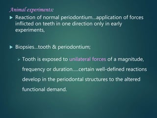 Animal experiments:
 Reaction of normal periodontium…application of forces
inflicted on teeth in one direction only in early
experiments,
 Biopsies…tooth & periodontium;
 Tooth is exposed to unilateral forces of a magnitude,
frequency or duration…..certain well-defined reactions
develop in the periodontal structures to the altered
functional demand.
 
