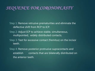 SEQUENCE FOR CORONOPLASTY
Step 1: Remove retrusive prematurities and eliminate the
deflective shift from RCP to ICP.
Step 2: Adjust ICP to achieve stable, simultaneous,
multipointed, widely distributed contacts.
Step 3: Test for excessive contact (fremitus) on the incisor
teeth.
Step 4: Remove posterior protrusive supracontacts and
establish contacts that are bilaterally distributed on
the anterior teeth.
 