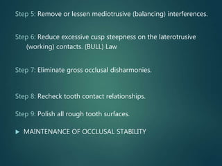Step 5: Remove or lessen mediotrusive (balancing) interferences.
Step 6: Reduce excessive cusp steepness on the laterotrusive
(working) contacts. (BULL) Law
Step 7: Eliminate gross occlusal disharmonies.
Step 8: Recheck tooth contact relationships.
Step 9: Polish all rough tooth surfaces.
 MAINTENANCE OF OCCLUSAL STABILITY
 