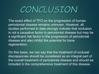 CONCLUSION
The exact effect of TFO on the progression of human
periodontal disease remains unknown. However, all
studies performed to date strongly indicate that occlusion
is not a causative factor in periodontal disease but may be
a significant risk factor in the progression of periodontal
disease and also inhibit the potential for bone
regeneration.
On this basis, we can say that the treatment of occlusal
discrepancies should be considered as an integral part of
the overall treatment of periodontal disease and should be
included in the comprehensive treatment of this disease.
 