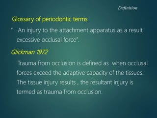 Definition
Glossary of periodontic terms
“ An injury to the attachment apparatus as a result
excessive occlusal force”.
Glickman 1972
Trauma from occlusion is defined as when occlusal
forces exceed the adaptive capacity of the tissues.
The tissue injury results , the resultant injury is
termed as trauma from occlusion.
 