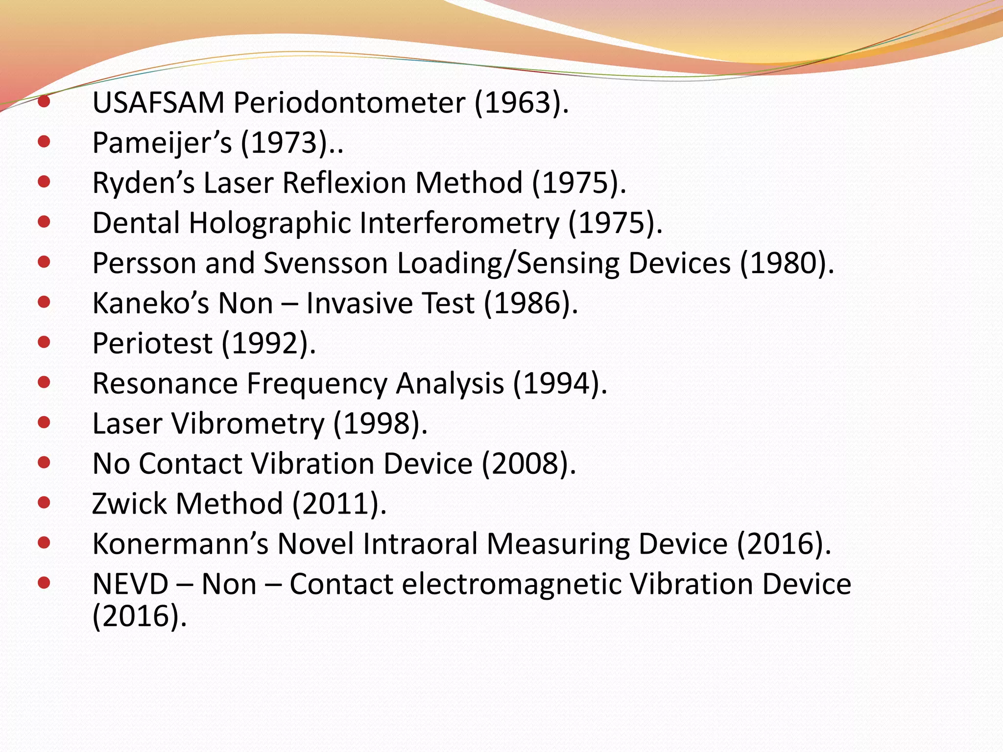  USAFSAM Periodontometer (1963).
 Pameijer’s (1973)..
 Ryden’s Laser Reflexion Method (1975).
 Dental Holographic Interferometry (1975).
 Persson and Svensson Loading/Sensing Devices (1980).
 Kaneko’s Non – Invasive Test (1986).
 Periotest (1992).
 Resonance Frequency Analysis (1994).
 Laser Vibrometry (1998).
 No Contact Vibration Device (2008).
 Zwick Method (2011).
 Konermann’s Novel Intraoral Measuring Device (2016).
 NEVD – Non – Contact electromagnetic Vibration Device
(2016).
 