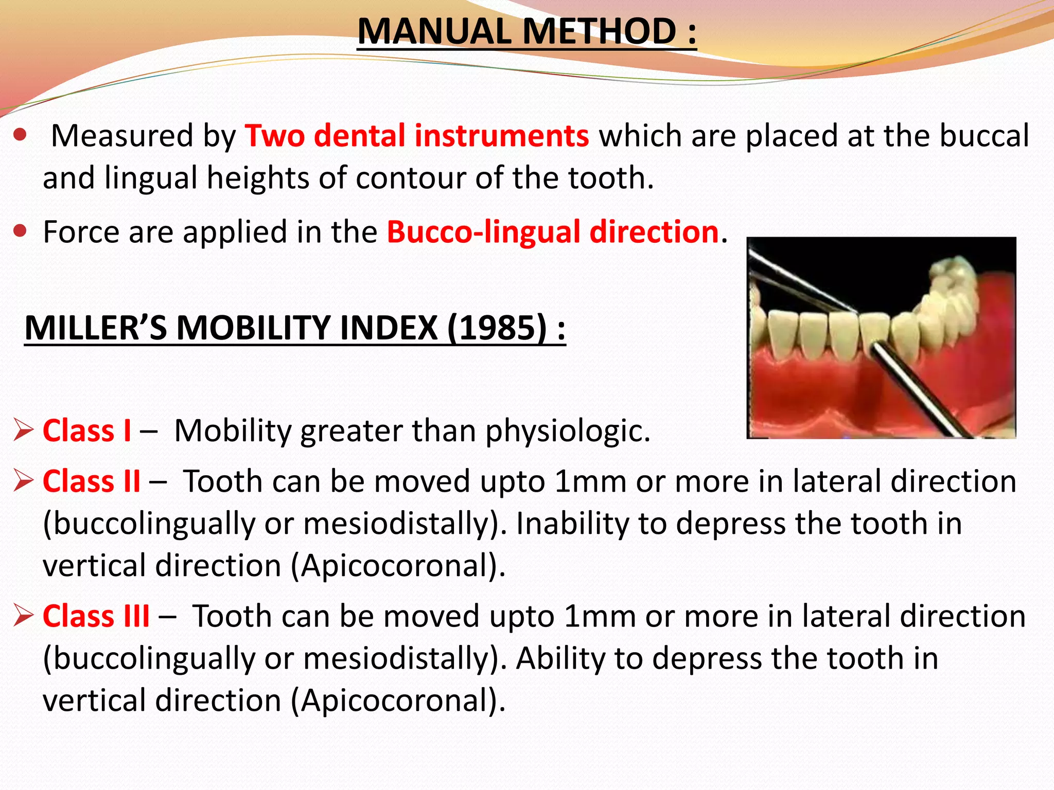 MANUAL METHOD :
 Measured by Two dental instruments which are placed at the buccal
and lingual heights of contour of the tooth.
 Force are applied in the Bucco-lingual direction.
MILLER’S MOBILITY INDEX (1985) :
 Class I – Mobility greater than physiologic.
 Class II – Tooth can be moved upto 1mm or more in lateral direction
(buccolingually or mesiodistally). Inability to depress the tooth in
vertical direction (Apicocoronal).
 Class III – Tooth can be moved upto 1mm or more in lateral direction
(buccolingually or mesiodistally). Ability to depress the tooth in
vertical direction (Apicocoronal).
 