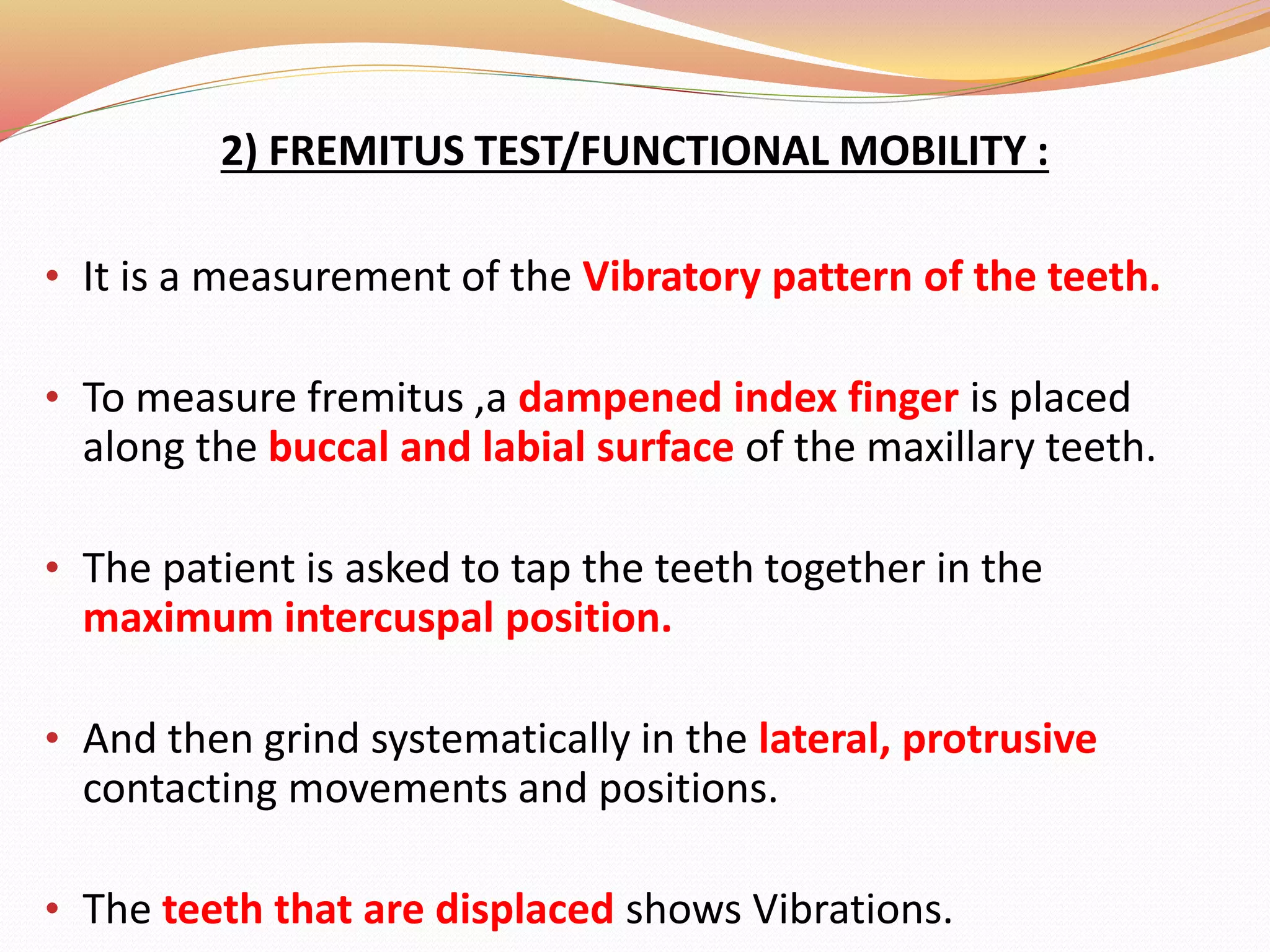 2) FREMITUS TEST/FUNCTIONAL MOBILITY :
• It is a measurement of the Vibratory pattern of the teeth.
• To measure fremitus ,a dampened index finger is placed
along the buccal and labial surface of the maxillary teeth.
• The patient is asked to tap the teeth together in the
maximum intercuspal position.
• And then grind systematically in the lateral, protrusive
contacting movements and positions.
• The teeth that are displaced shows Vibrations.
 