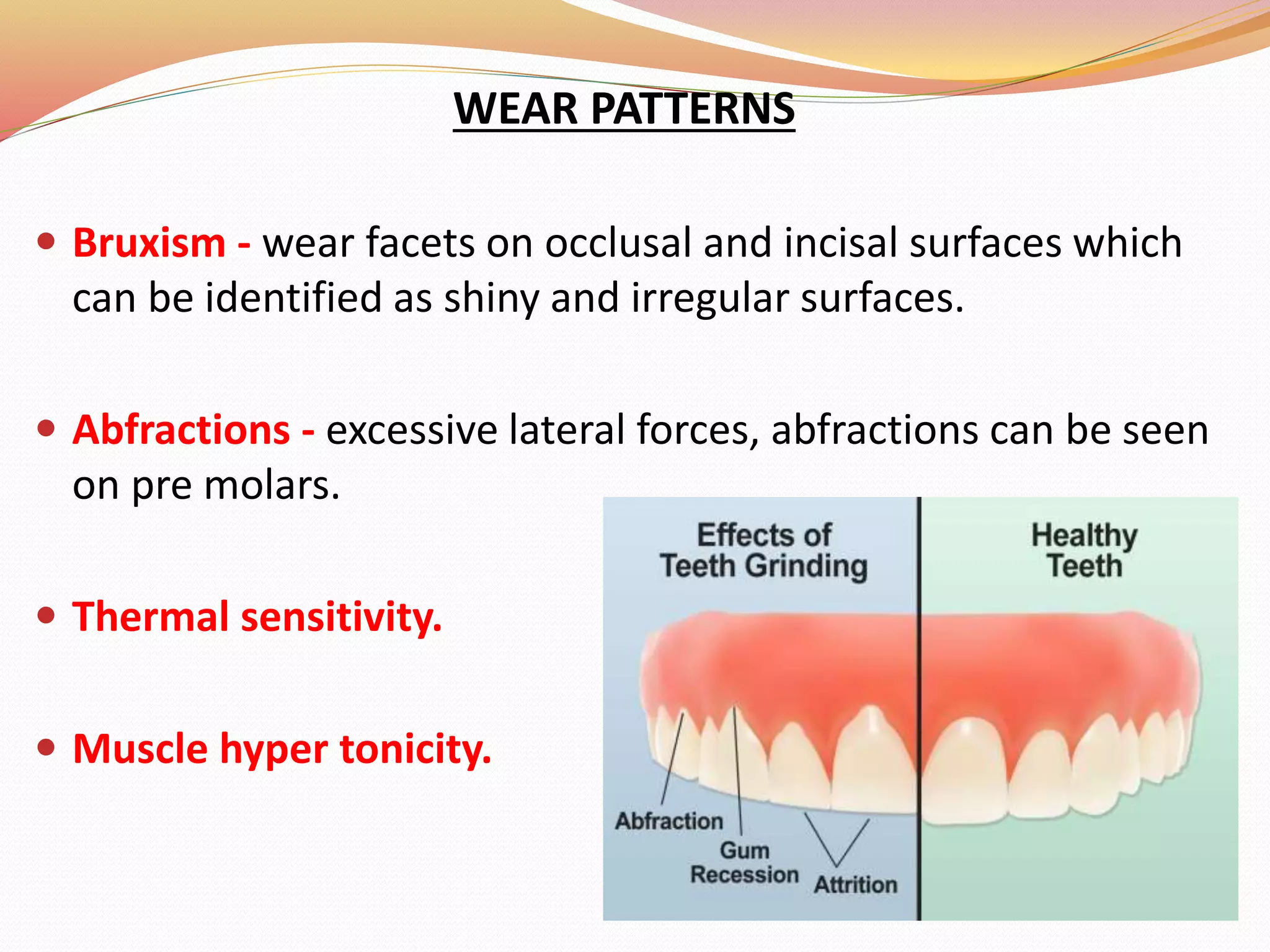 WEAR PATTERNS
 Bruxism - wear facets on occlusal and incisal surfaces which
can be identified as shiny and irregular surfaces.
 Abfractions - excessive lateral forces, abfractions can be seen
on pre molars.
 Thermal sensitivity.
 Muscle hyper tonicity.
 