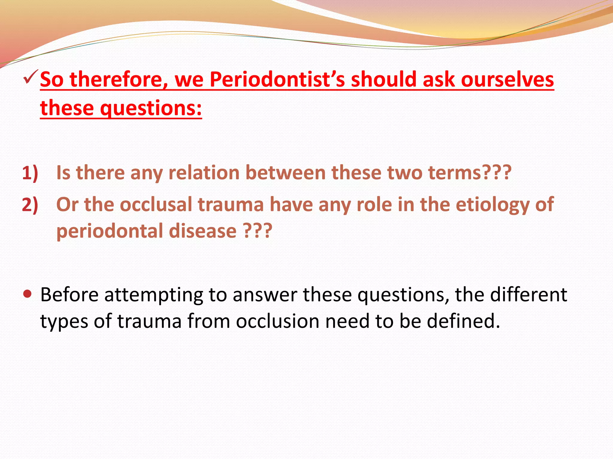 So therefore, we Periodontist’s should ask ourselves
these questions:
1) Is there any relation between these two terms???
2) Or the occlusal trauma have any role in the etiology of
periodontal disease ???
 Before attempting to answer these questions, the different
types of trauma from occlusion need to be defined.
 