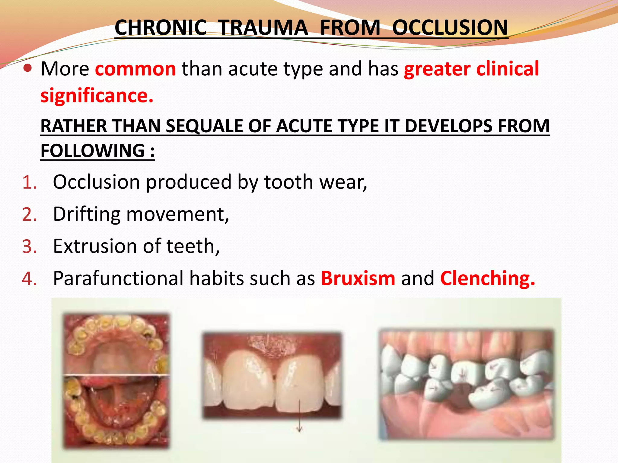 CHRONIC TRAUMA FROM OCCLUSION
 More common than acute type and has greater clinical
significance.
RATHER THAN SEQUALE OF ACUTE TYPE IT DEVELOPS FROM
FOLLOWING :
1. Occlusion produced by tooth wear,
2. Drifting movement,
3. Extrusion of teeth,
4. Parafunctional habits such as Bruxism and Clenching.
 