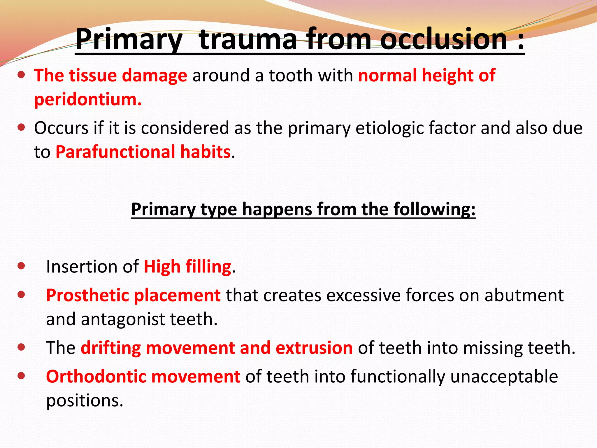 Primary trauma from occlusion :
 The tissue damage around a tooth with normal height of
peridontium.
 Occurs if it is considered as the primary etiologic factor and also due
to Parafunctional habits.
Primary type happens from the following:
 Insertion of High filling.
 Prosthetic placement that creates excessive forces on abutment
and antagonist teeth.
 The drifting movement and extrusion of teeth into missing teeth.
 Orthodontic movement of teeth into functionally unacceptable
positions.
 