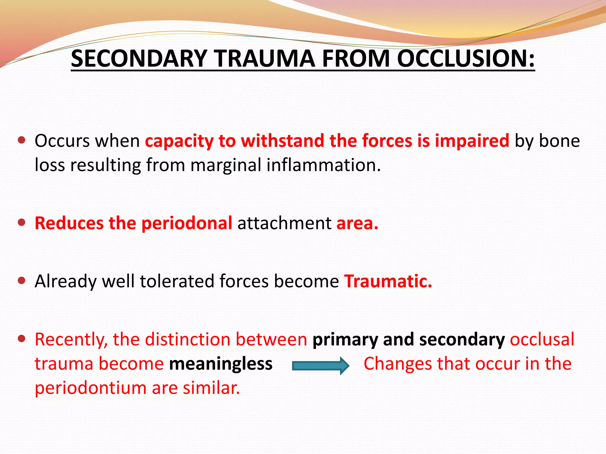 SECONDARY TRAUMA FROM OCCLUSION:
 Occurs when capacity to withstand the forces is impaired by bone
loss resulting from marginal inflammation.
 Reduces the periodonal attachment area.
 Already well tolerated forces become Traumatic.
 Recently, the distinction between primary and secondary occlusal
trauma become meaningless Changes that occur in the
periodontium are similar.
 