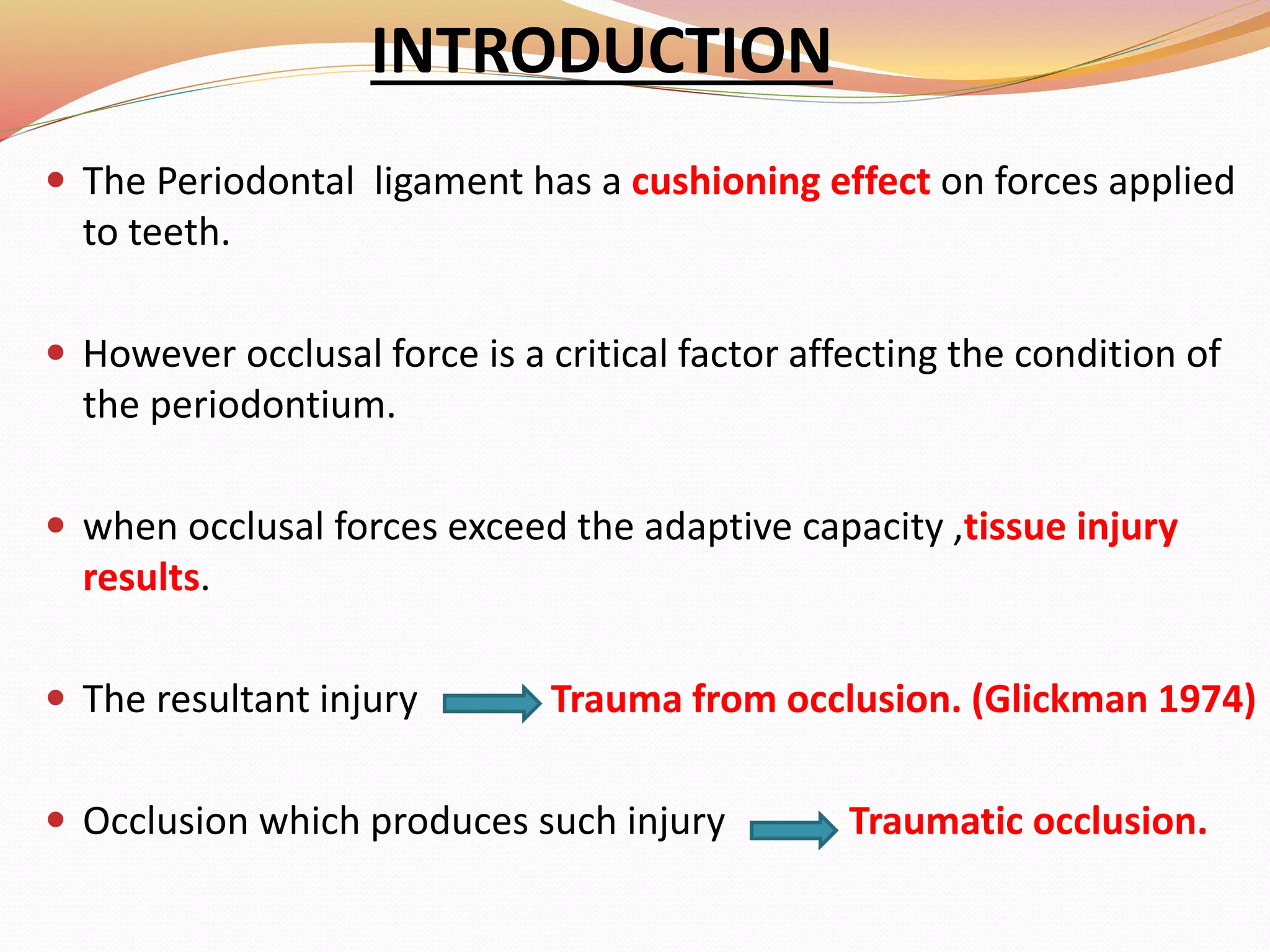 INTRODUCTION
 The Periodontal ligament has a cushioning effect on forces applied
to teeth.
 However occlusal force is a critical factor affecting the condition of
the periodontium.
 when occlusal forces exceed the adaptive capacity ,tissue injury
results.
 The resultant injury Trauma from occlusion. (Glickman 1974)
 Occlusion which produces such injury Traumatic occlusion.
 