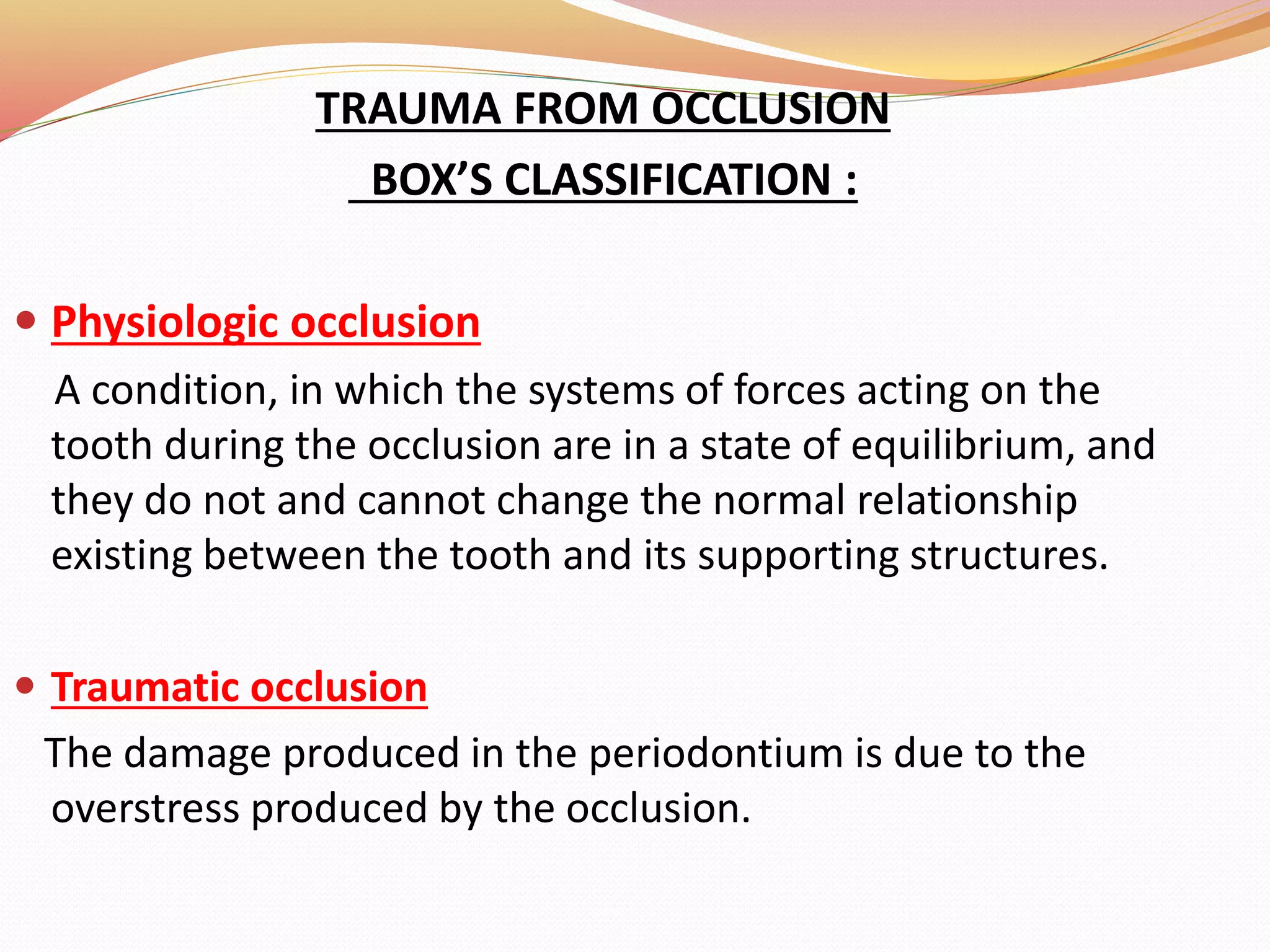 TRAUMA FROM OCCLUSION
BOX’S CLASSIFICATION :
 Physiologic occlusion
A condition, in which the systems of forces acting on the
tooth during the occlusion are in a state of equilibrium, and
they do not and cannot change the normal relationship
existing between the tooth and its supporting structures.
 Traumatic occlusion
The damage produced in the periodontium is due to the
overstress produced by the occlusion.
 