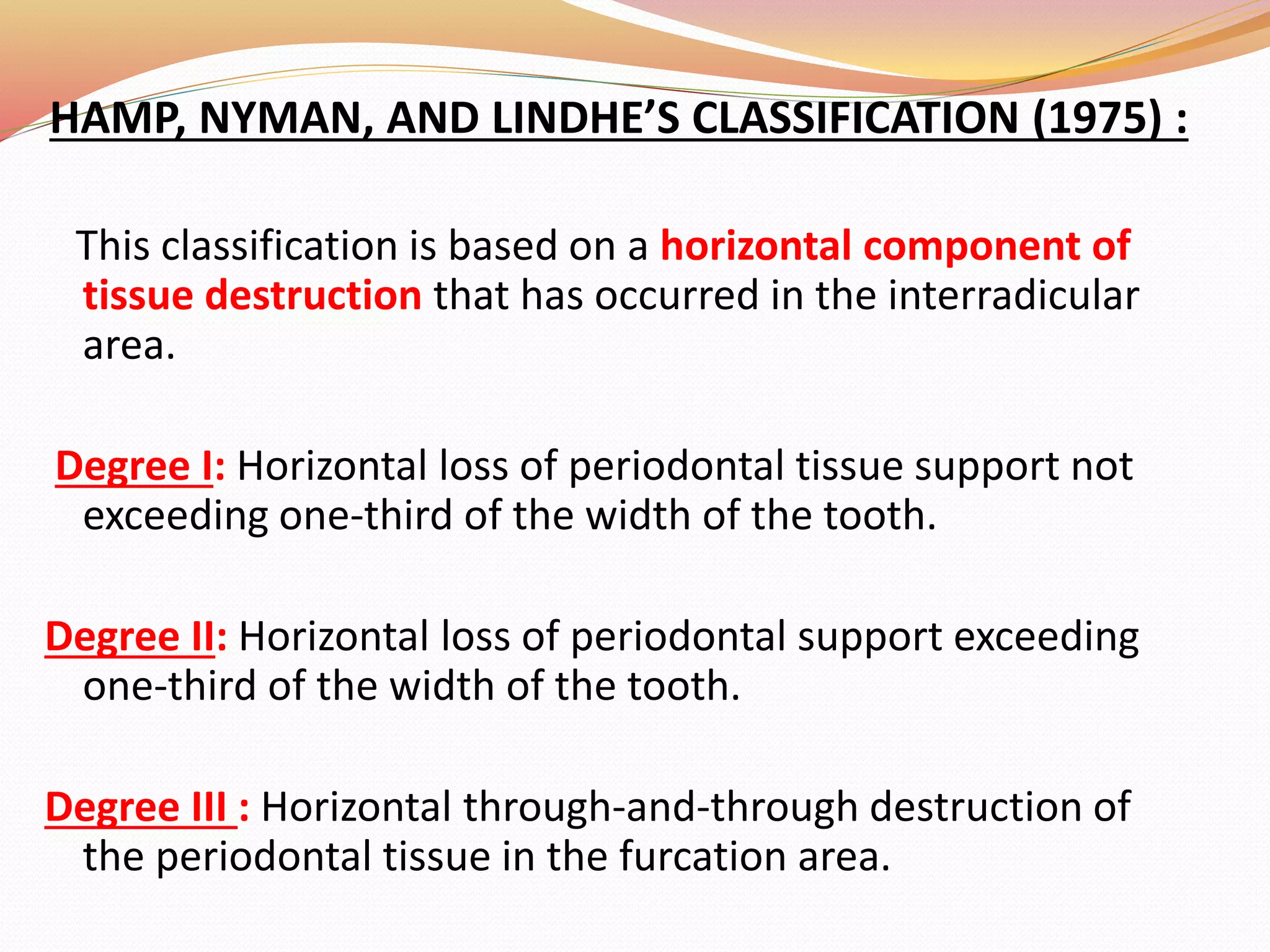 HAMP, NYMAN, AND LINDHE’S CLASSIFICATION (1975) :
This classification is based on a horizontal component of
tissue destruction that has occurred in the interradicular
area.
Degree I: Horizontal loss of periodontal tissue support not
exceeding one-third of the width of the tooth.
Degree II: Horizontal loss of periodontal support exceeding
one-third of the width of the tooth.
Degree III : Horizontal through-and-through destruction of
the periodontal tissue in the furcation area.
 