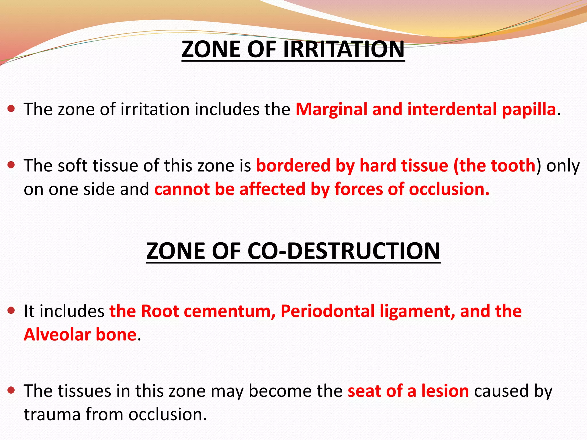 ZONE OF IRRITATION
 The zone of irritation includes the Marginal and interdental papilla.
 The soft tissue of this zone is bordered by hard tissue (the tooth) only
on one side and cannot be affected by forces of occlusion.
ZONE OF CO-DESTRUCTION
 It includes the Root cementum, Periodontal ligament, and the
Alveolar bone.
 The tissues in this zone may become the seat of a lesion caused by
trauma from occlusion.
 