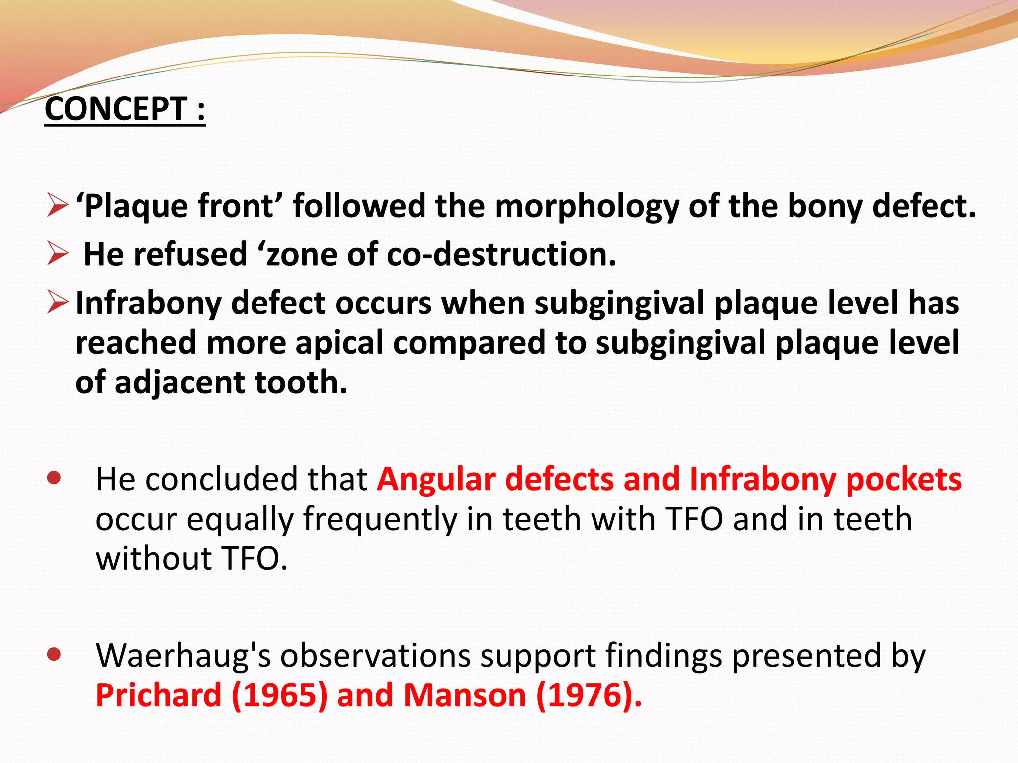 CONCEPT :
‘Plaque front’ followed the morphology of the bony defect.
 He refused ‘zone of co-destruction.
Infrabony defect occurs when subgingival plaque level has
reached more apical compared to subgingival plaque level
of adjacent tooth.
 He concluded that Angular defects and Infrabony pockets
occur equally frequently in teeth with TFO and in teeth
without TFO.
 Waerhaug's observations support findings presented by
Prichard (1965) and Manson (1976).
 