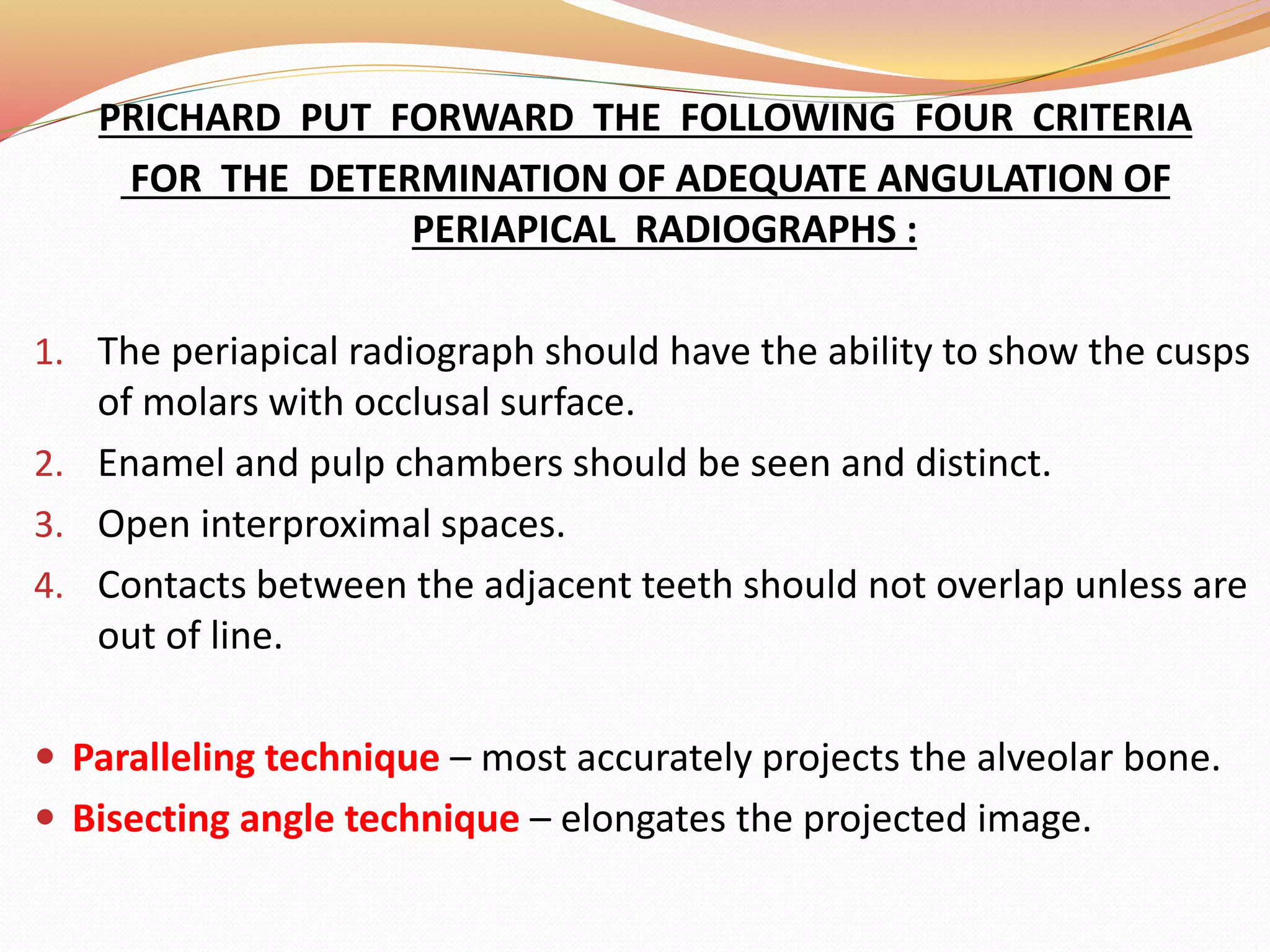 PRICHARD PUT FORWARD THE FOLLOWING FOUR CRITERIA
FOR THE DETERMINATION OF ADEQUATE ANGULATION OF
PERIAPICAL RADIOGRAPHS :
1. The periapical radiograph should have the ability to show the cusps
of molars with occlusal surface.
2. Enamel and pulp chambers should be seen and distinct.
3. Open interproximal spaces.
4. Contacts between the adjacent teeth should not overlap unless are
out of line.
 Paralleling technique – most accurately projects the alveolar bone.
 Bisecting angle technique – elongates the projected image.
 