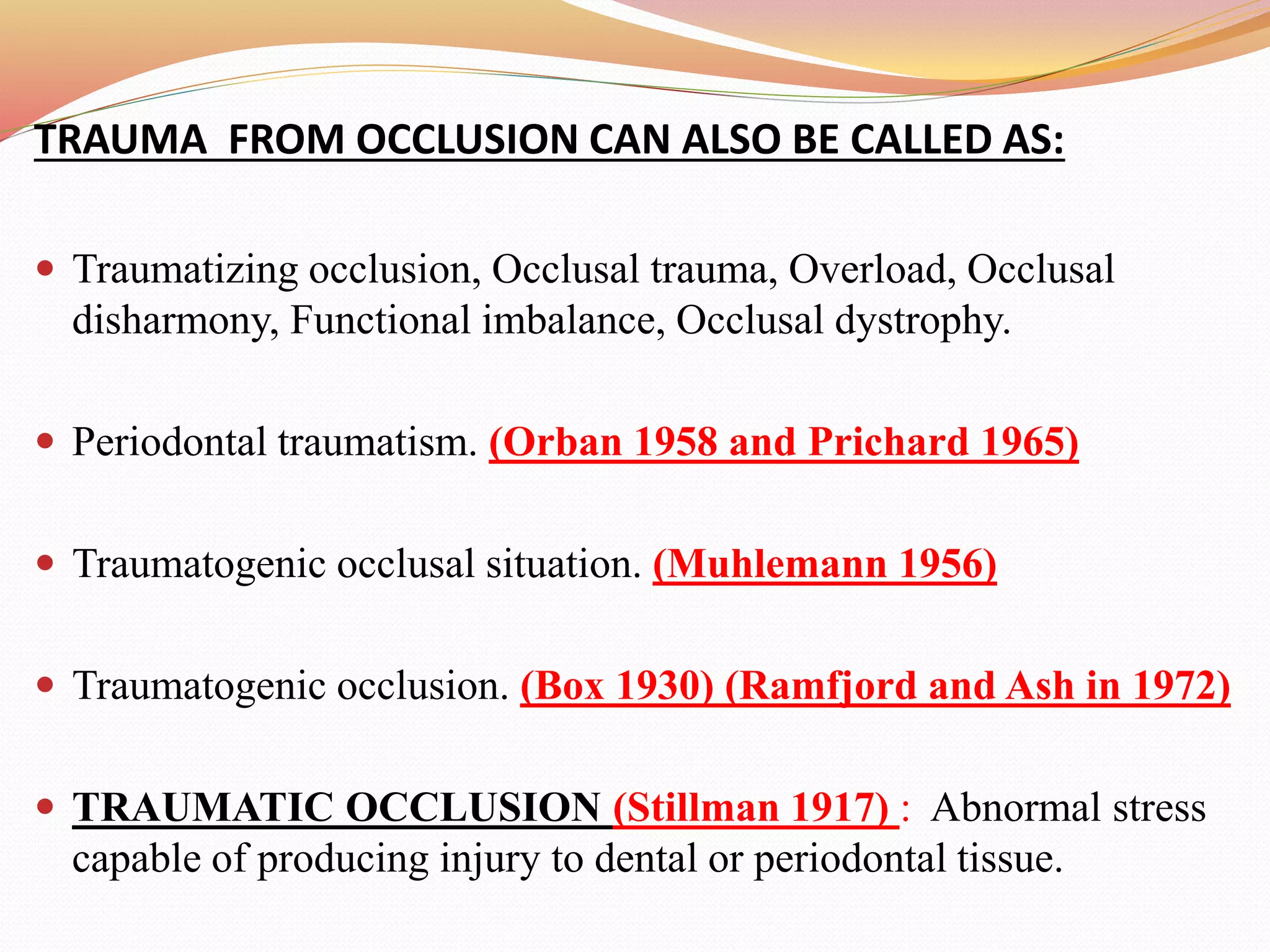 TRAUMA FROM OCCLUSION CAN ALSO BE CALLED AS:
 Traumatizing occlusion, Occlusal trauma, Overload, Occlusal
disharmony, Functional imbalance, Occlusal dystrophy.
 Periodontal traumatism. (Orban 1958 and Prichard 1965)
 Traumatogenic occlusal situation. (Muhlemann 1956)
 Traumatogenic occlusion. (Box 1930) (Ramfjord and Ash in 1972)
 TRAUMATIC OCCLUSION (Stillman 1917) : Abnormal stress
capable of producing injury to dental or periodontal tissue.
 