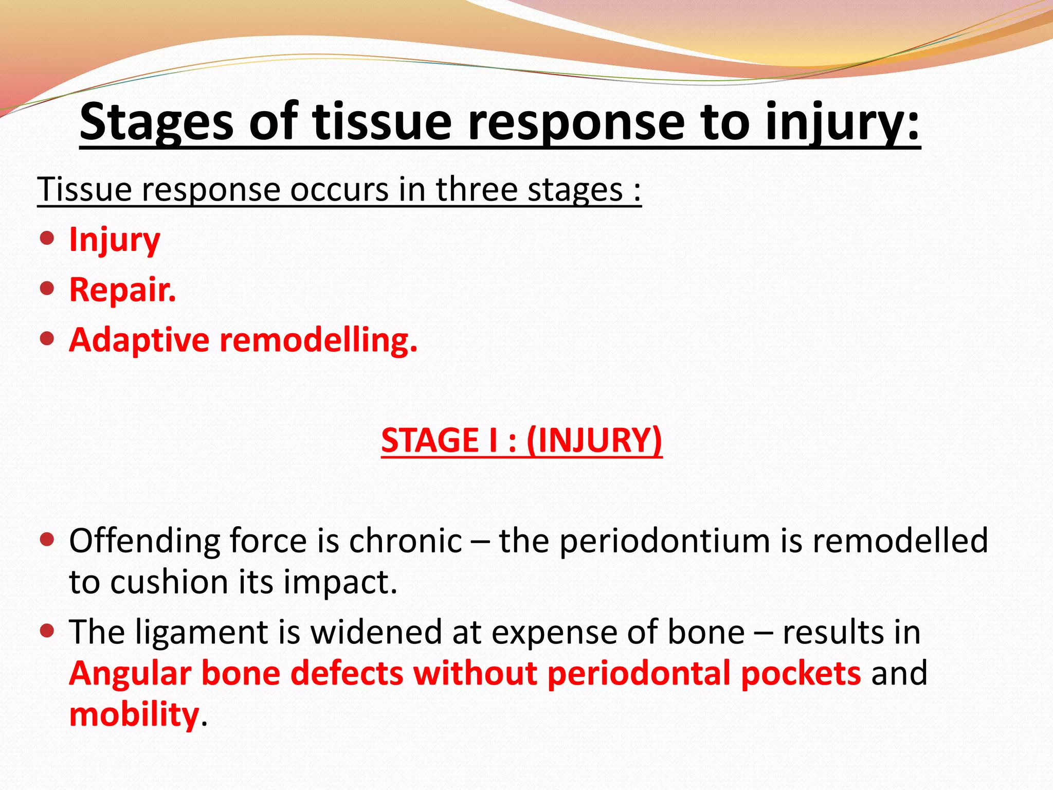 Stages of tissue response to injury:
Tissue response occurs in three stages :
 Injury
 Repair.
 Adaptive remodelling.
STAGE I : (INJURY)
 Offending force is chronic – the periodontium is remodelled
to cushion its impact.
 The ligament is widened at expense of bone – results in
Angular bone defects without periodontal pockets and
mobility.
 