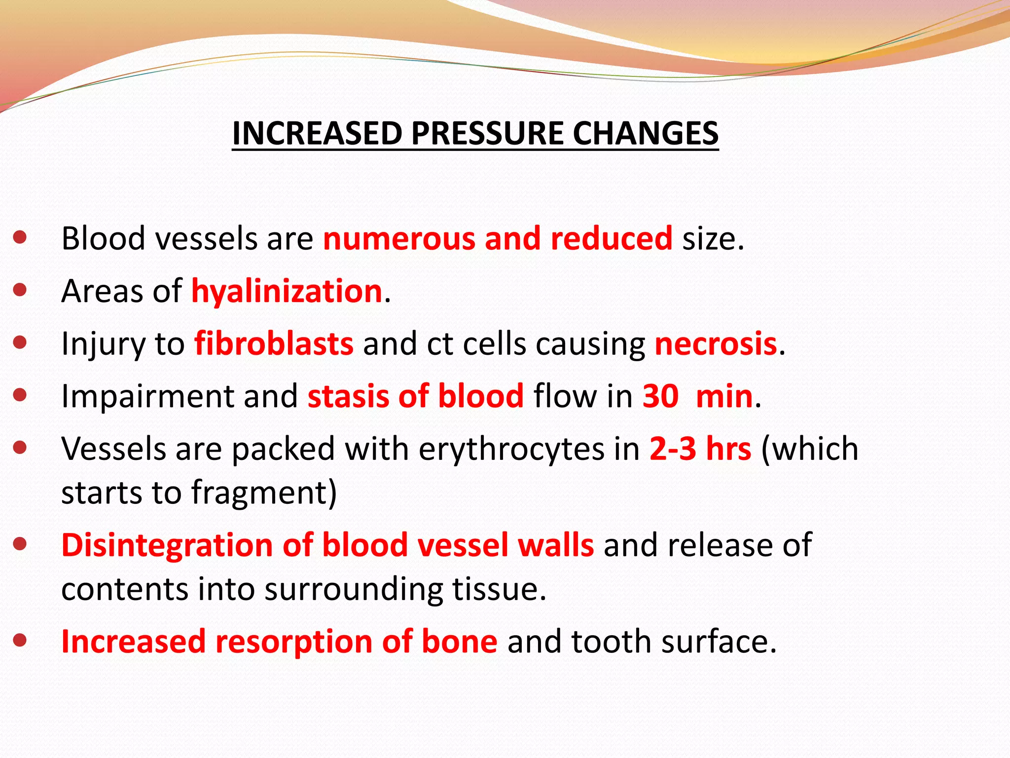 INCREASED PRESSURE CHANGES
 Blood vessels are numerous and reduced size.
 Areas of hyalinization.
 Injury to fibroblasts and ct cells causing necrosis.
 Impairment and stasis of blood flow in 30 min.
 Vessels are packed with erythrocytes in 2-3 hrs (which
starts to fragment)
 Disintegration of blood vessel walls and release of
contents into surrounding tissue.
 Increased resorption of bone and tooth surface.
 
