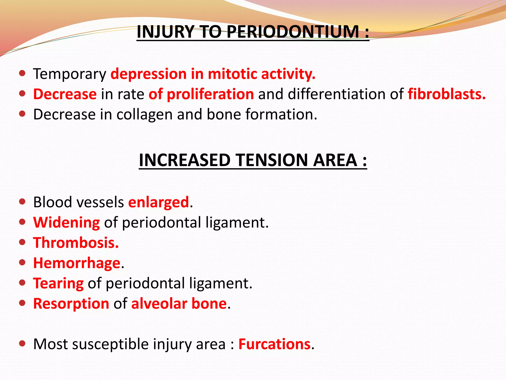 INJURY TO PERIODONTIUM :
 Temporary depression in mitotic activity.
 Decrease in rate of proliferation and differentiation of fibroblasts.
 Decrease in collagen and bone formation.
INCREASED TENSION AREA :
 Blood vessels enlarged.
 Widening of periodontal ligament.
 Thrombosis.
 Hemorrhage.
 Tearing of periodontal ligament.
 Resorption of alveolar bone.
 Most susceptible injury area : Furcations.
 