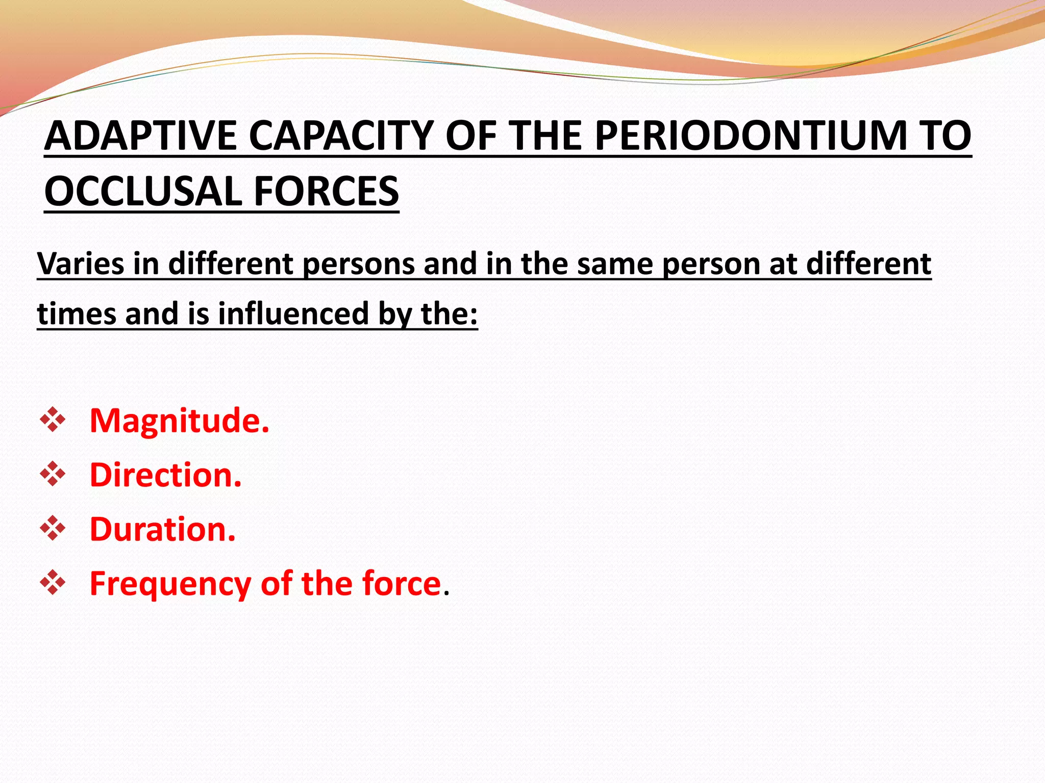 ADAPTIVE CAPACITY OF THE PERIODONTIUM TO
OCCLUSAL FORCES
Varies in different persons and in the same person at different
times and is influenced by the:
 Magnitude.
 Direction.
 Duration.
 Frequency of the force.
 