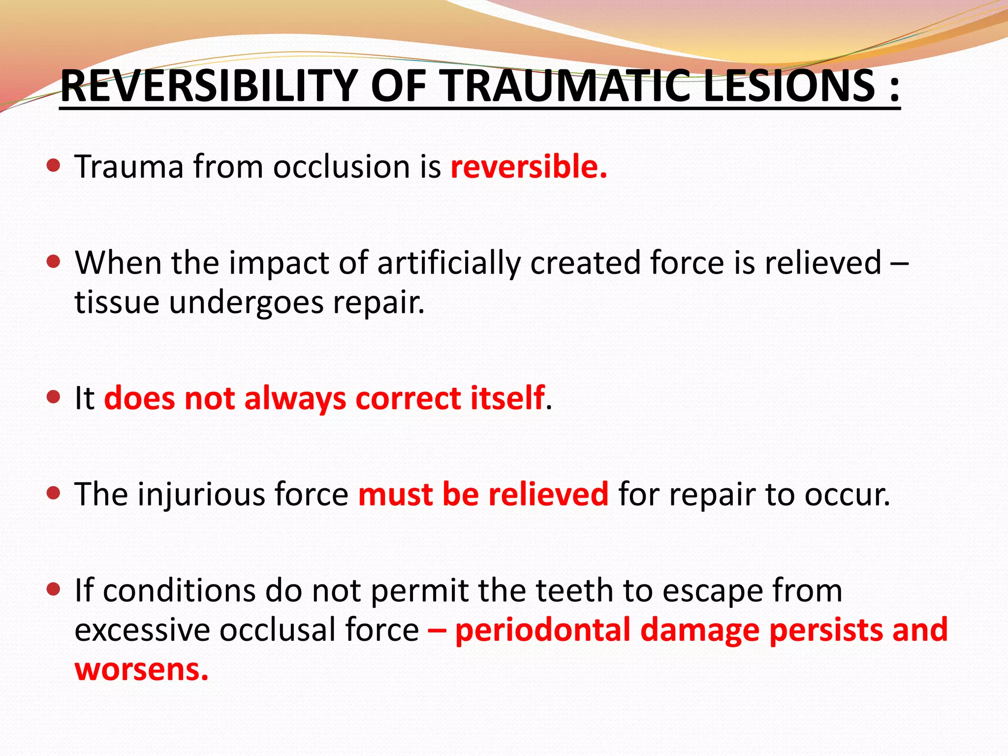 REVERSIBILITY OF TRAUMATIC LESIONS :
 Trauma from occlusion is reversible.
 When the impact of artificially created force is relieved –
tissue undergoes repair.
 It does not always correct itself.
 The injurious force must be relieved for repair to occur.
 If conditions do not permit the teeth to escape from
excessive occlusal force – periodontal damage persists and
worsens.
 