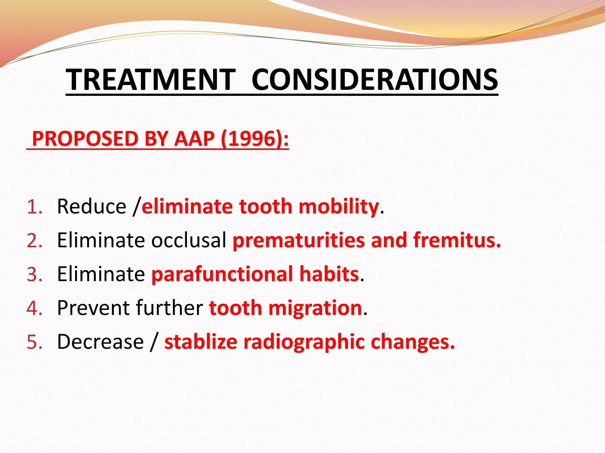 TREATMENT CONSIDERATIONS
PROPOSED BY AAP (1996):
1. Reduce /eliminate tooth mobility.
2. Eliminate occlusal prematurities and fremitus.
3. Eliminate parafunctional habits.
4. Prevent further tooth migration.
5. Decrease / stablize radiographic changes.
 