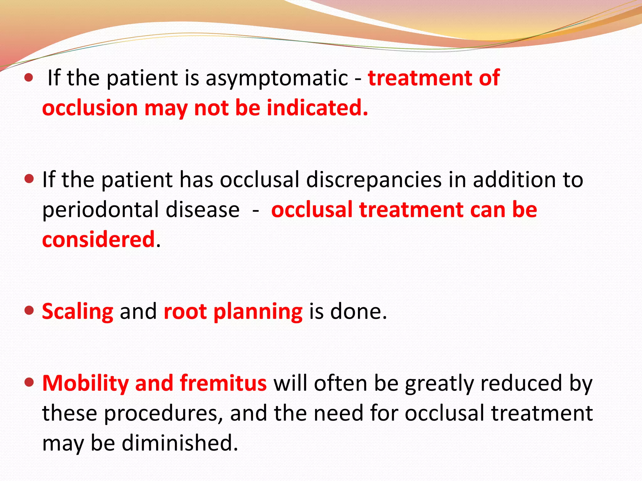  If the patient is asymptomatic - treatment of
occlusion may not be indicated.
 If the patient has occlusal discrepancies in addition to
periodontal disease - occlusal treatment can be
considered.
 Scaling and root planning is done.
 Mobility and fremitus will often be greatly reduced by
these procedures, and the need for occlusal treatment
may be diminished.
 