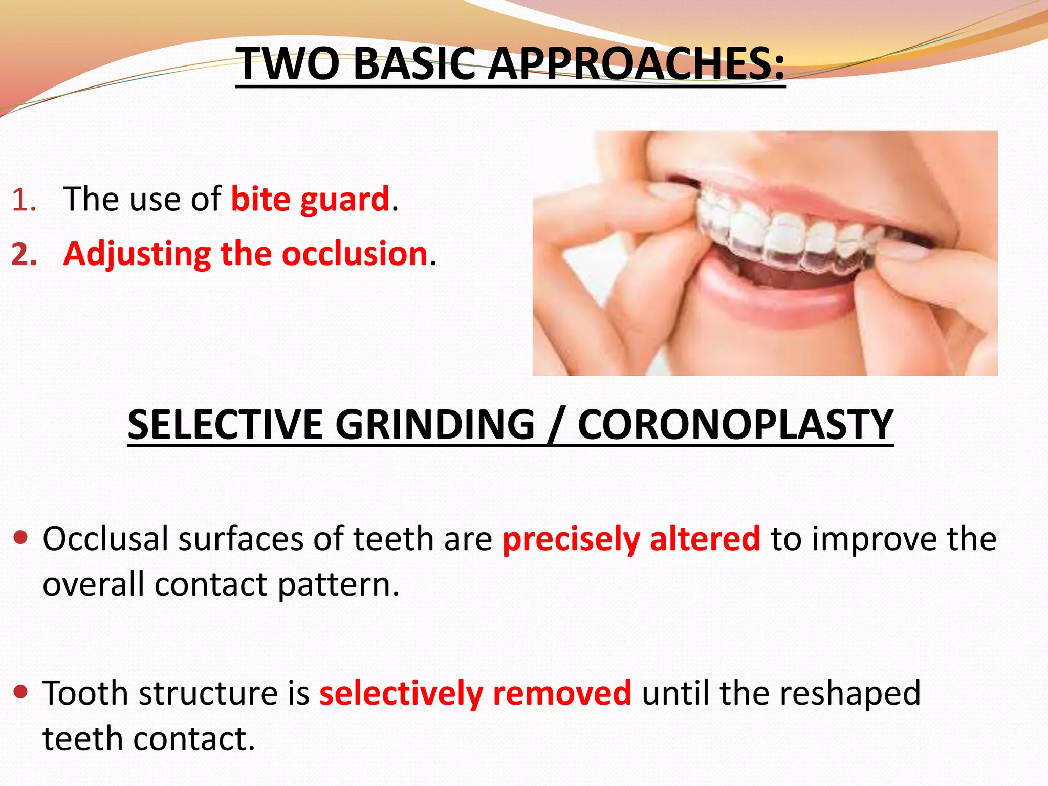 TWO BASIC APPROACHES:
1. The use of bite guard.
2. Adjusting the occlusion.
SELECTIVE GRINDING / CORONOPLASTY
 Occlusal surfaces of teeth are precisely altered to improve the
overall contact pattern.
 Tooth structure is selectively removed until the reshaped
teeth contact.
 