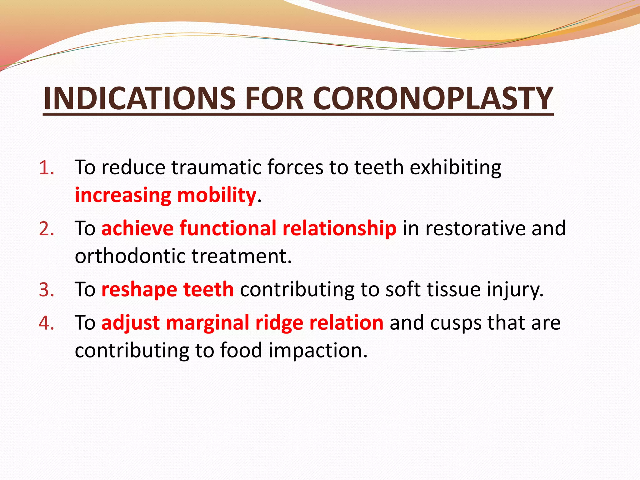 INDICATIONS FOR CORONOPLASTY
1. To reduce traumatic forces to teeth exhibiting
increasing mobility.
2. To achieve functional relationship in restorative and
orthodontic treatment.
3. To reshape teeth contributing to soft tissue injury.
4. To adjust marginal ridge relation and cusps that are
contributing to food impaction.
 