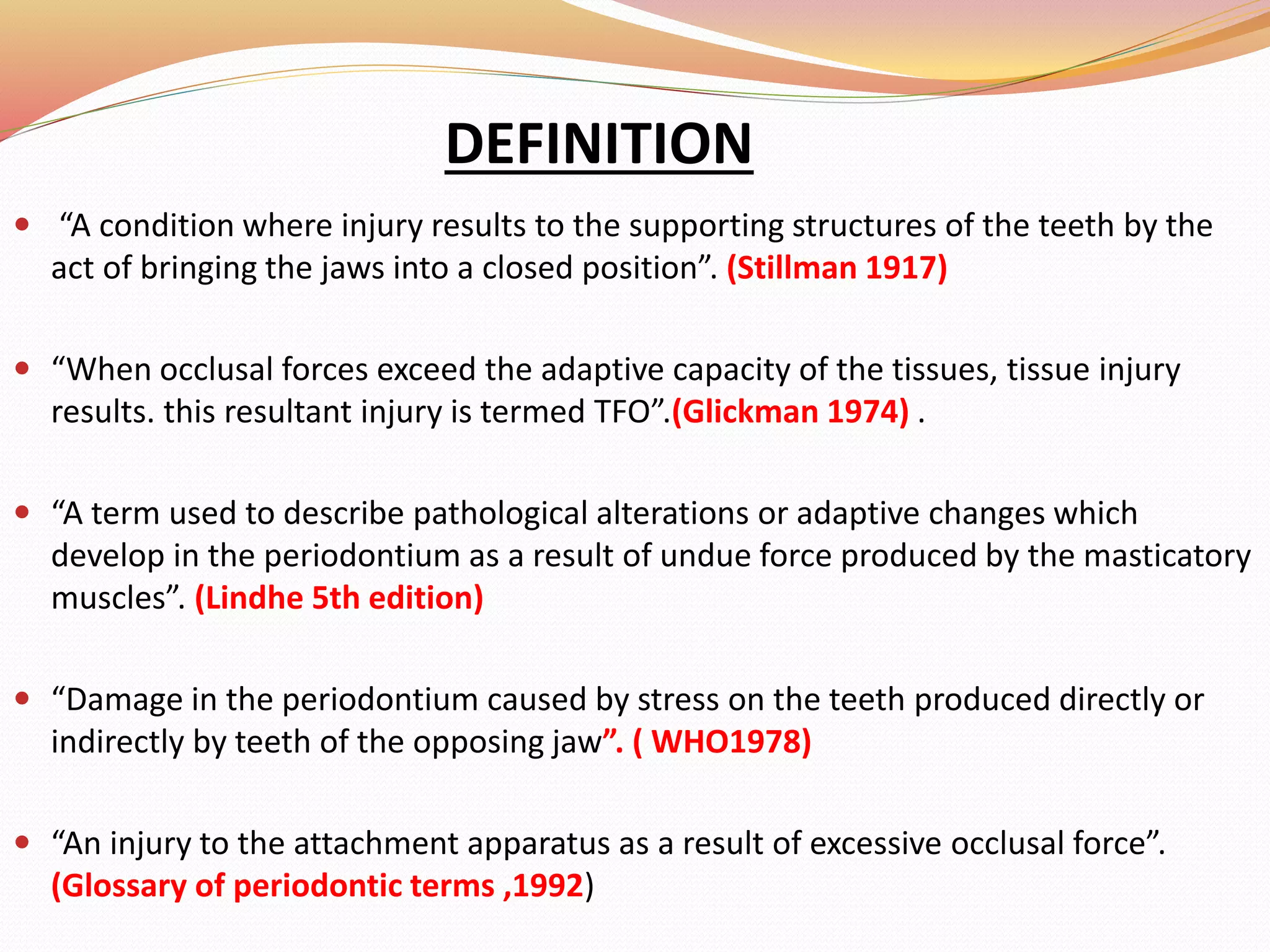 DEFINITION
 “A condition where injury results to the supporting structures of the teeth by the
act of bringing the jaws into a closed position”. (Stillman 1917)
 “When occlusal forces exceed the adaptive capacity of the tissues, tissue injury
results. this resultant injury is termed TFO”.(Glickman 1974) .
 “A term used to describe pathological alterations or adaptive changes which
develop in the periodontium as a result of undue force produced by the masticatory
muscles”. (Lindhe 5th edition)
 “Damage in the periodontium caused by stress on the teeth produced directly or
indirectly by teeth of the opposing jaw”. ( WHO1978)
 “An injury to the attachment apparatus as a result of excessive occlusal force”.
(Glossary of periodontic terms ,1992)
 