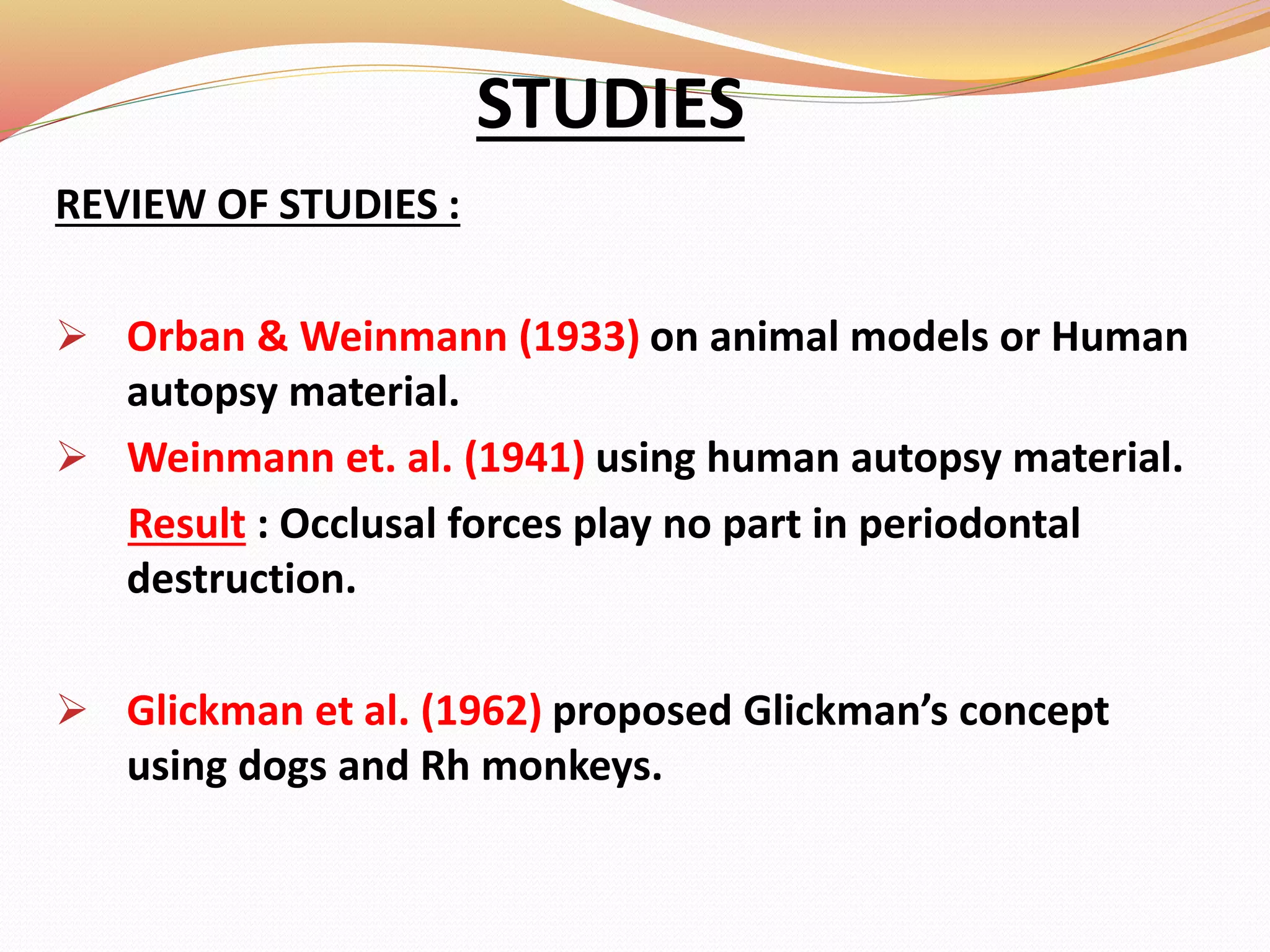 REVIEW OF STUDIES :
 Orban & Weinmann (1933) on animal models or Human
autopsy material.
 Weinmann et. al. (1941) using human autopsy material.
Result : Occlusal forces play no part in periodontal
destruction.
 Glickman et al. (1962) proposed Glickman’s concept
using dogs and Rh monkeys.
STUDIES
 