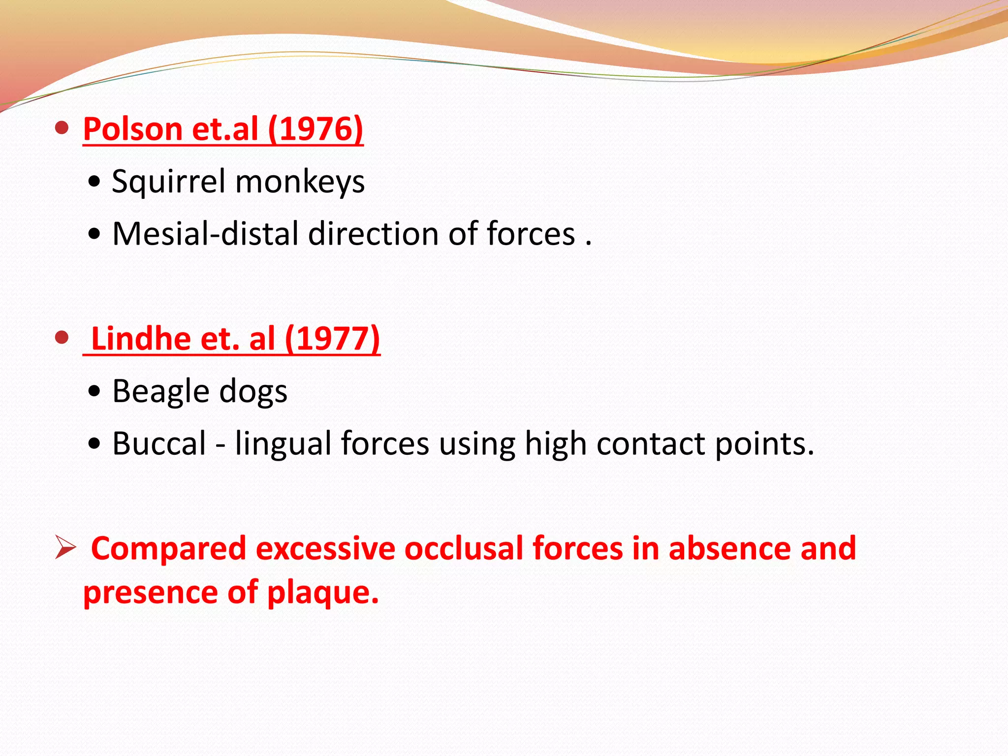  Polson et.al (1976)
• Squirrel monkeys
• Mesial-distal direction of forces .
 Lindhe et. al (1977)
• Beagle dogs
• Buccal - lingual forces using high contact points.
 Compared excessive occlusal forces in absence and
presence of plaque.
 