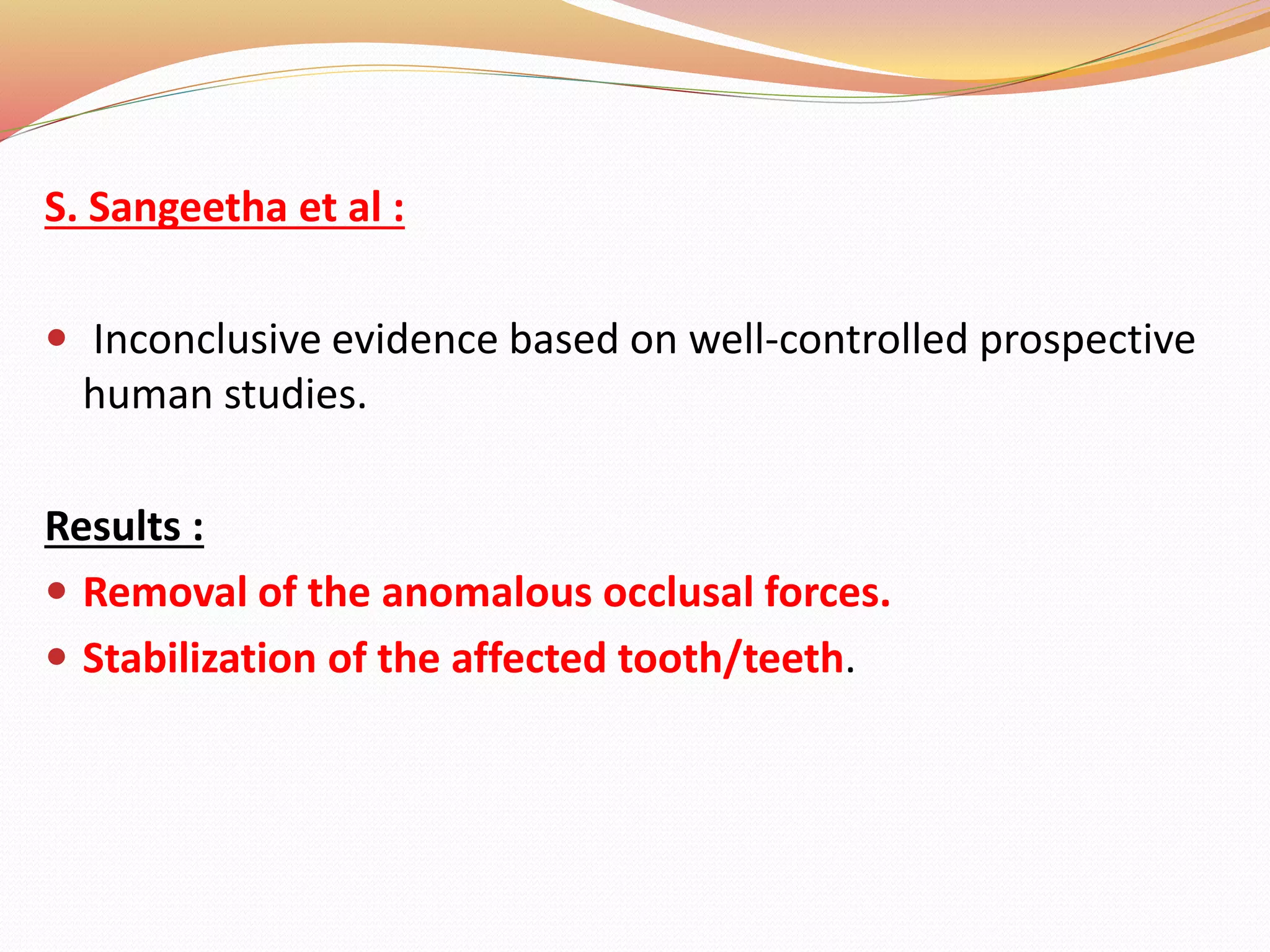 S. Sangeetha et al :
 Inconclusive evidence based on well-controlled prospective
human studies.
Results :
 Removal of the anomalous occlusal forces.
 Stabilization of the affected tooth/teeth.
 