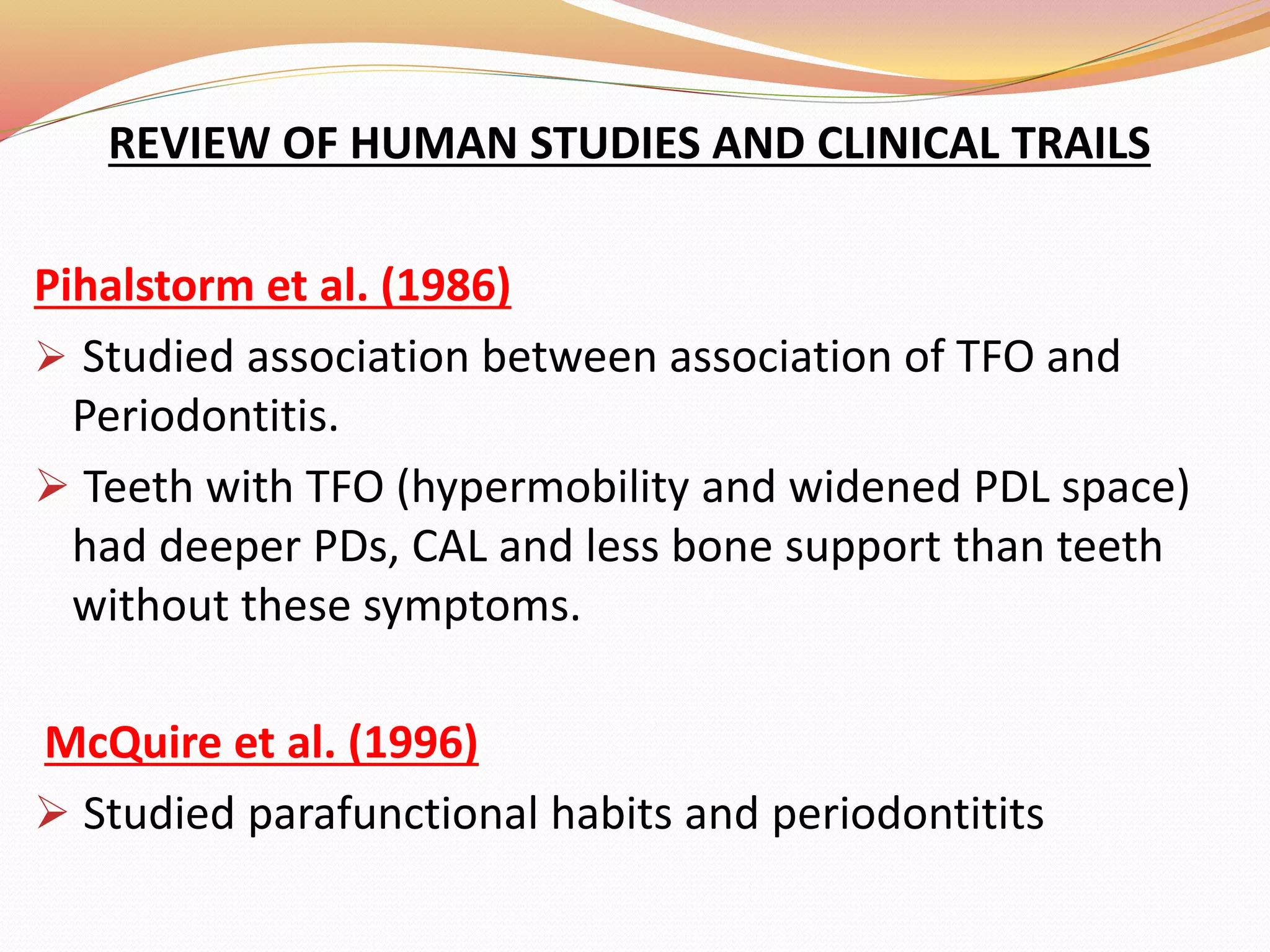 REVIEW OF HUMAN STUDIES AND CLINICAL TRAILS
Pihalstorm et al. (1986)
 Studied association between association of TFO and
Periodontitis.
 Teeth with TFO (hypermobility and widened PDL space)
had deeper PDs, CAL and less bone support than teeth
without these symptoms.
McQuire et al. (1996)
 Studied parafunctional habits and periodontitits
 