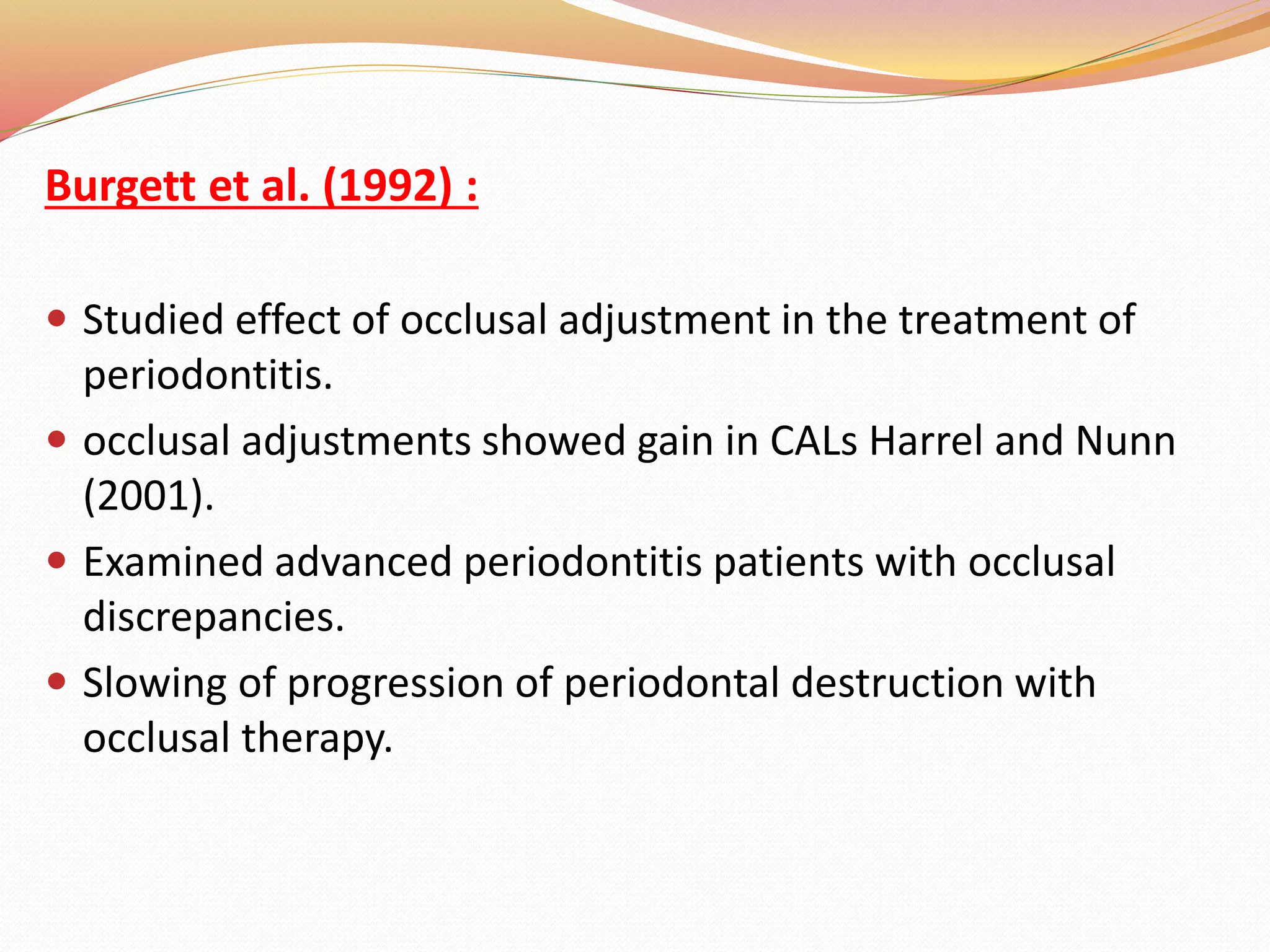 Burgett et al. (1992) :
 Studied effect of occlusal adjustment in the treatment of
periodontitis.
 occlusal adjustments showed gain in CALs Harrel and Nunn
(2001).
 Examined advanced periodontitis patients with occlusal
discrepancies.
 Slowing of progression of periodontal destruction with
occlusal therapy.
 