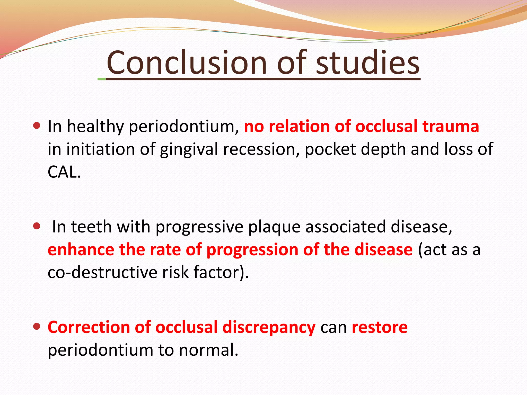 Conclusion of studies
 In healthy periodontium, no relation of occlusal trauma
in initiation of gingival recession, pocket depth and loss of
CAL.
 In teeth with progressive plaque associated disease,
enhance the rate of progression of the disease (act as a
co-destructive risk factor).
 Correction of occlusal discrepancy can restore
periodontium to normal.
 