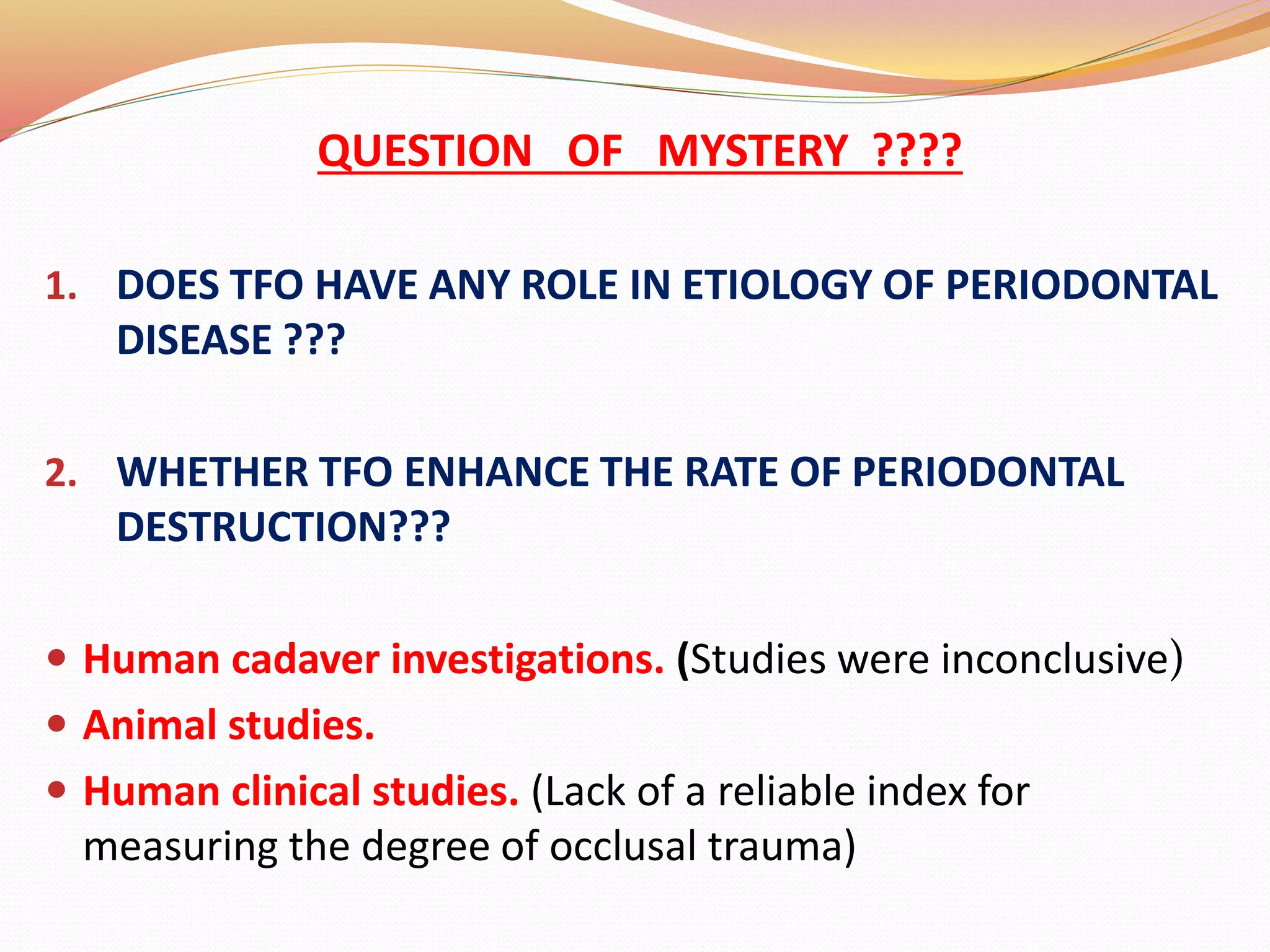 QUESTION OF MYSTERY ????
1. DOES TFO HAVE ANY ROLE IN ETIOLOGY OF PERIODONTAL
DISEASE ???
2. WHETHER TFO ENHANCE THE RATE OF PERIODONTAL
DESTRUCTION???
 Human cadaver investigations. (Studies were inconclusive)
 Animal studies.
 Human clinical studies. (Lack of a reliable index for
measuring the degree of occlusal trauma)
 