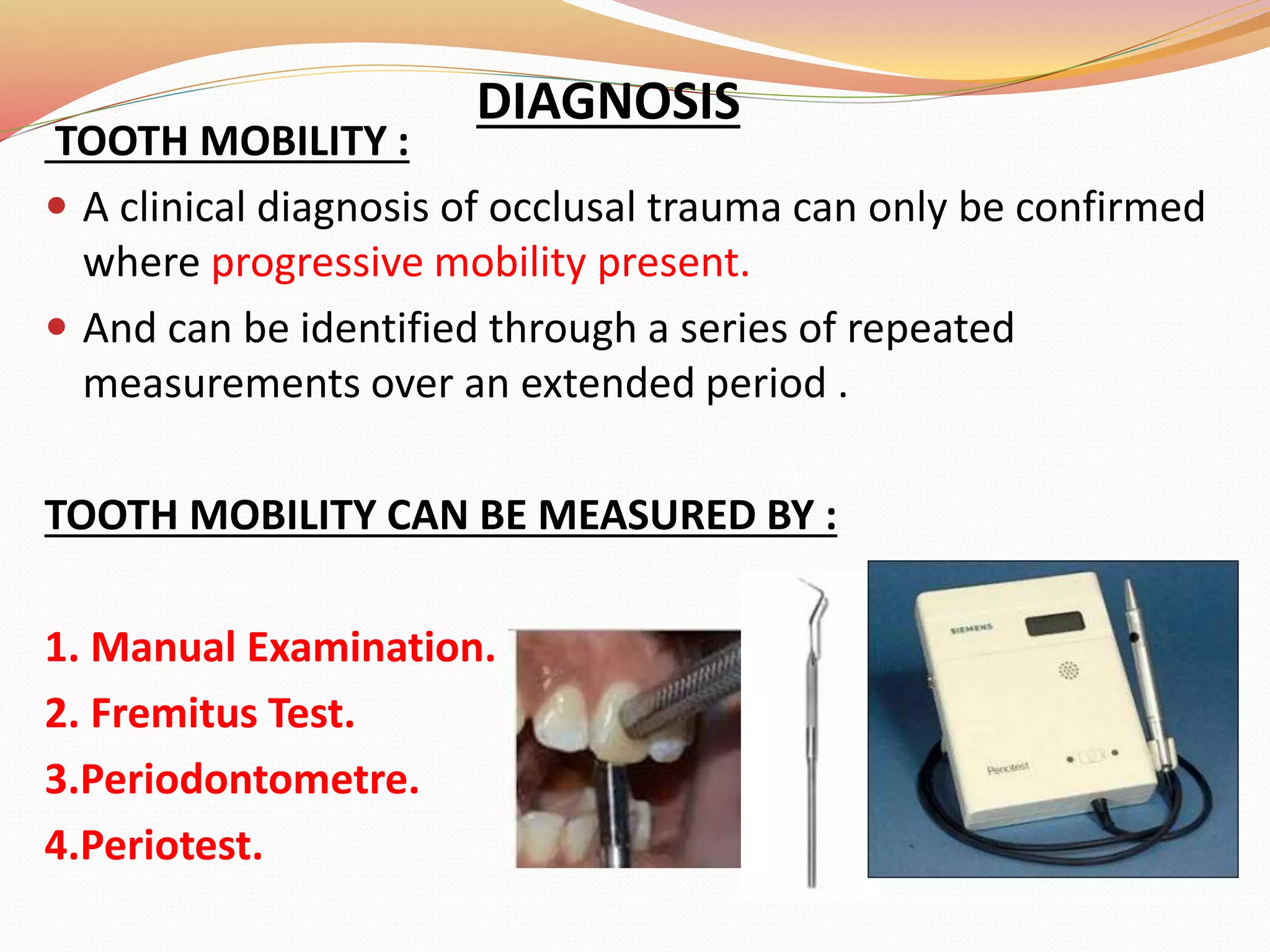 DIAGNOSIS
TOOTH MOBILITY :
 A clinical diagnosis of occlusal trauma can only be confirmed
where progressive mobility present.
 And can be identified through a series of repeated
measurements over an extended period .
TOOTH MOBILITY CAN BE MEASURED BY :
1. Manual Examination.
2. Fremitus Test.
3.Periodontometre.
4.Periotest.
 