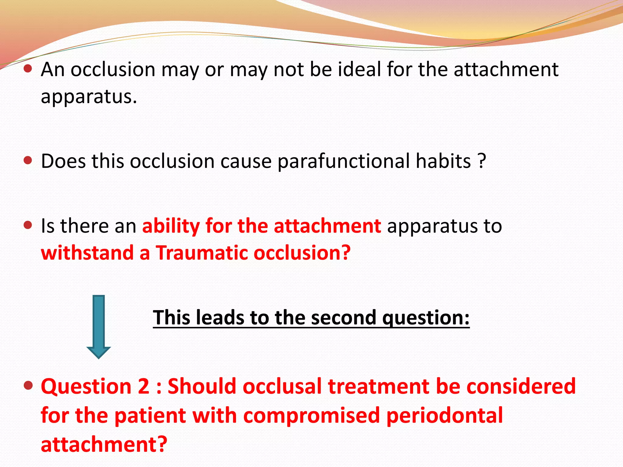  An occlusion may or may not be ideal for the attachment
apparatus.
 Does this occlusion cause parafunctional habits ?
 Is there an ability for the attachment apparatus to
withstand a Traumatic occlusion?
This leads to the second question:
 Question 2 : Should occlusal treatment be considered
for the patient with compromised periodontal
attachment?
 