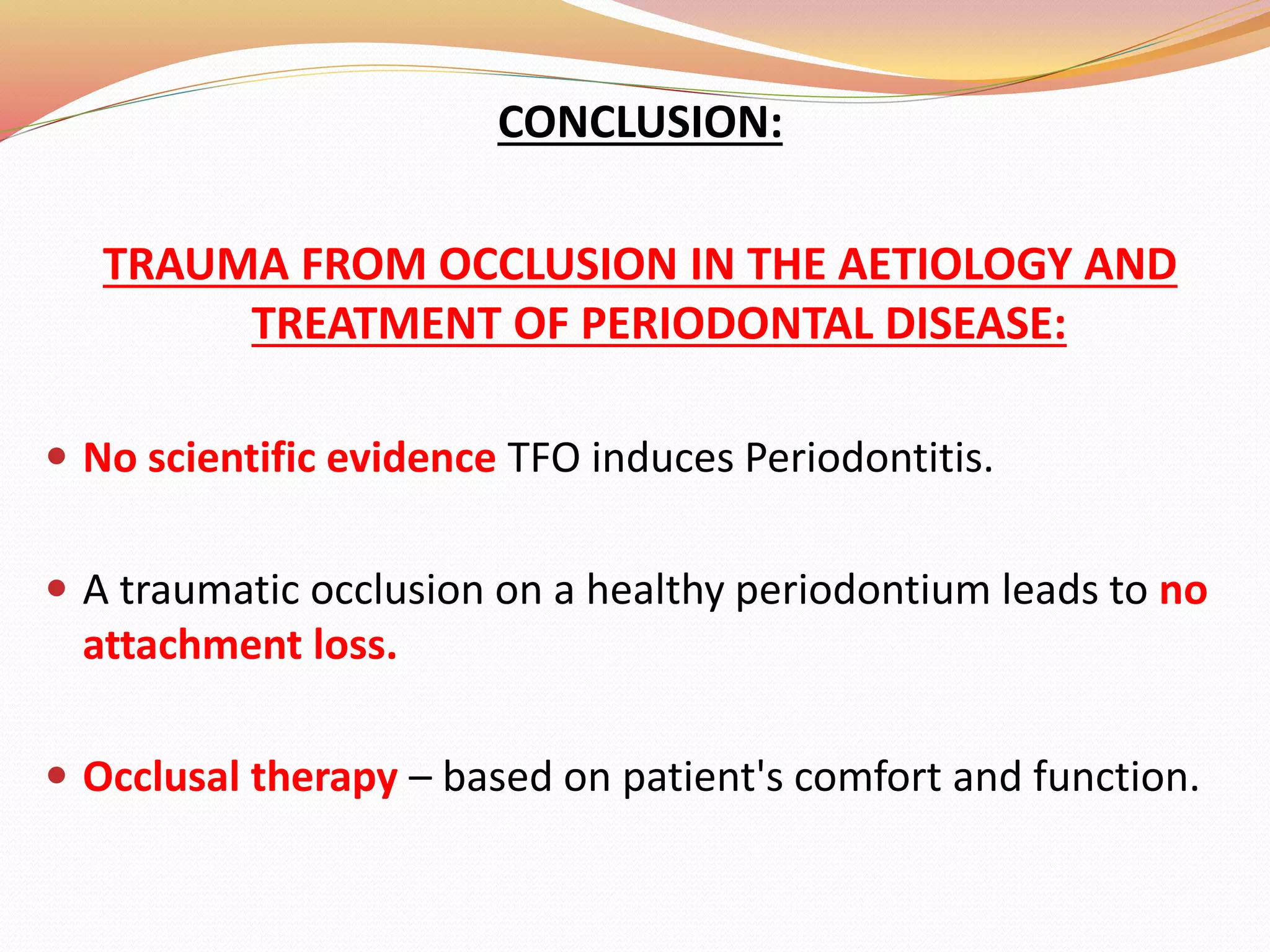 CONCLUSION:
TRAUMA FROM OCCLUSION IN THE AETIOLOGY AND
TREATMENT OF PERIODONTAL DISEASE:
 No scientific evidence TFO induces Periodontitis.
 A traumatic occlusion on a healthy periodontium leads to no
attachment loss.
 Occlusal therapy – based on patient's comfort and function.
 