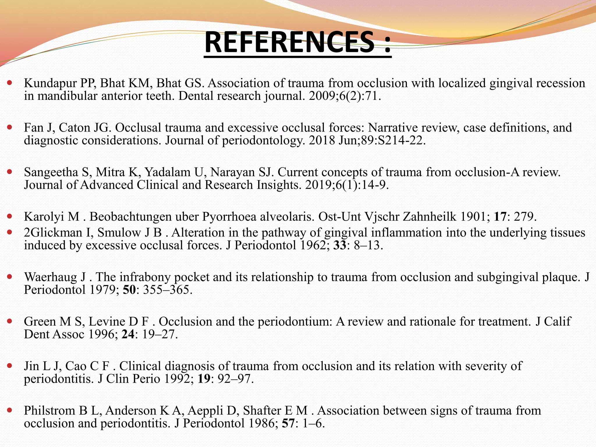 REFERENCES :
 Kundapur PP, Bhat KM, Bhat GS. Association of trauma from occlusion with localized gingival recession
in mandibular anterior teeth. Dental research journal. 2009;6(2):71.
 Fan J, Caton JG. Occlusal trauma and excessive occlusal forces: Narrative review, case definitions, and
diagnostic considerations. Journal of periodontology. 2018 Jun;89:S214-22.
 Sangeetha S, Mitra K, Yadalam U, Narayan SJ. Current concepts of trauma from occlusion-A review.
Journal of Advanced Clinical and Research Insights. 2019;6(1):14-9.
 Karolyi M . Beobachtungen uber Pyorrhoea alveolaris. Ost-Unt Vjschr Zahnheilk 1901; 17: 279.
 2Glickman I, Smulow J B . Alteration in the pathway of gingival inflammation into the underlying tissues
induced by excessive occlusal forces. J Periodontol 1962; 33: 8–13.
 Waerhaug J . The infrabony pocket and its relationship to trauma from occlusion and subgingival plaque. J
Periodontol 1979; 50: 355–365.
 Green M S, Levine D F . Occlusion and the periodontium: A review and rationale for treatment. J Calif
Dent Assoc 1996; 24: 19–27.
 Jin L J, Cao C F . Clinical diagnosis of trauma from occlusion and its relation with severity of
periodontitis. J Clin Perio 1992; 19: 92–97.
 Philstrom B L, Anderson K A, Aeppli D, Shafter E M . Association between signs of trauma from
occlusion and periodontitis. J Periodontol 1986; 57: 1–6.
 