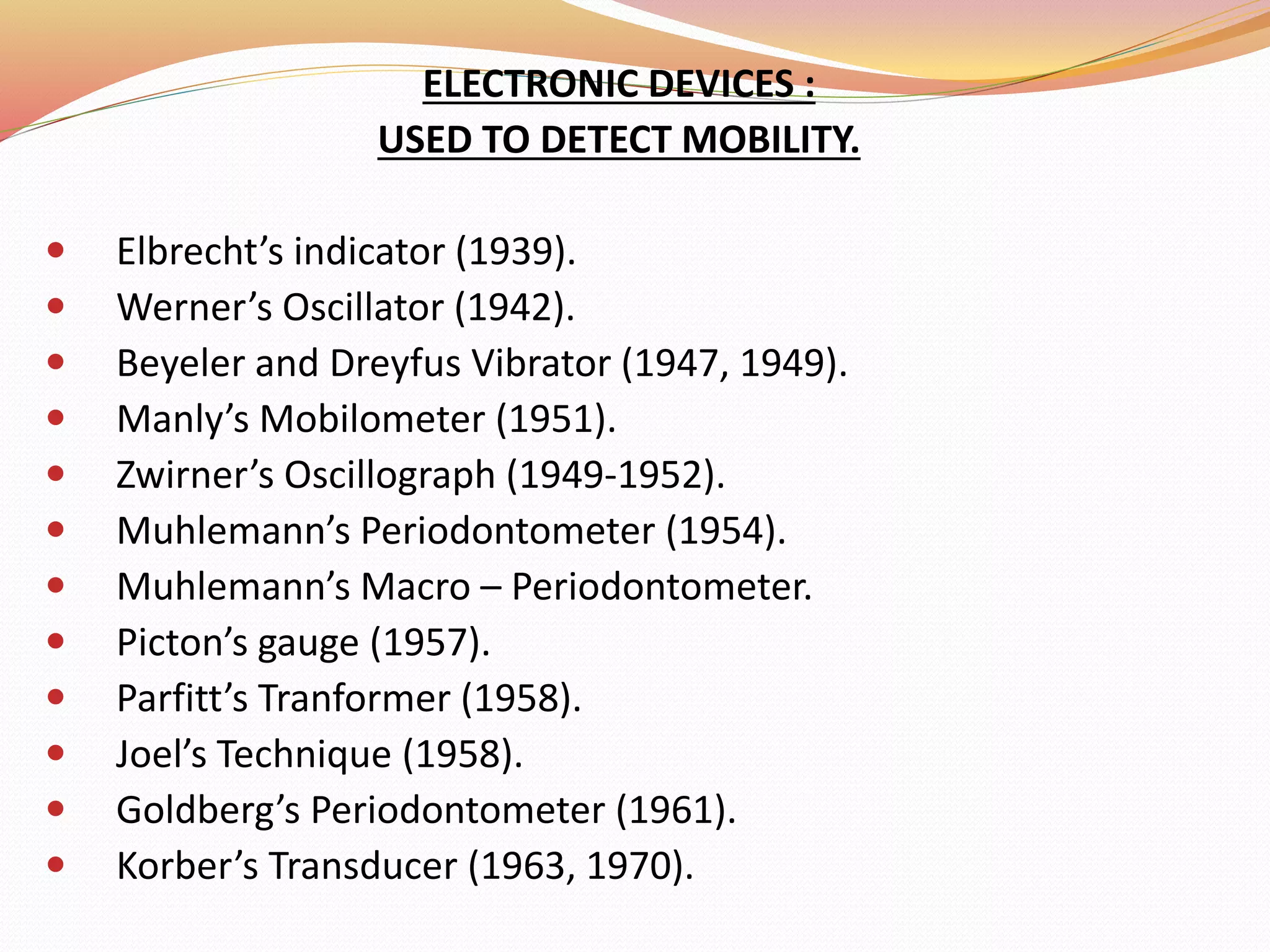 ELECTRONIC DEVICES :
USED TO DETECT MOBILITY.
 Elbrecht’s indicator (1939).
 Werner’s Oscillator (1942).
 Beyeler and Dreyfus Vibrator (1947, 1949).
 Manly’s Mobilometer (1951).
 Zwirner’s Oscillograph (1949-1952).
 Muhlemann’s Periodontometer (1954).
 Muhlemann’s Macro – Periodontometer.
 Picton’s gauge (1957).
 Parfitt’s Tranformer (1958).
 Joel’s Technique (1958).
 Goldberg’s Periodontometer (1961).
 Korber’s Transducer (1963, 1970).
 