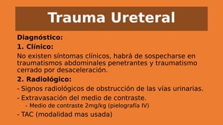 Trauma Ureteral
Diagnóstico:
1. Clínico:
No existen síntomas clínicos, habrá de sospecharse en
traumatismos abdominales penetrantes y traumatismo
cerrado por desaceleración.
2. Radiológico:
- Signos radiológicos de obstrucción de las vías urinarias.
- Extravasación del medio de contraste.
- Medio de contraste 2mg/kg (pielografía IV)
- TAC (modalidad mas usada)
 