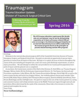 Greetings,
Welcome to the internal educational program (IEP) of the Vanderbilt University Division of Trauma,
Emergency Surgery and Surgical Critical Care. Our goal is to provide an opportunity to pursue topics
germane to trauma from all aspects of the team. My hope is to explore all areas of interest throughout the
course of the year including pre-hospital care, acute care issues, post-discharge requirements, as well as
injury prevention. We will attempt to outline the care provided to our trauma patient population from
point of injury until the patients care is completed.
As you know, the trauma team consists of the Chief of the Division, Dr. Rick Miller, our Trauma Program
Manager, Melissa Smith, RN, the Performance Improvement Director, Dr. Tim Nunez, the Outreach and
Prevention coordinator, Cathy Wilson, RN, the Trauma Resuscitation Manager, Kevin High, RN, as well as the
entire trauma faculty and Acute Care Surgery Fellows. Our multidisciplinary liaison team includes Tyler
Barrett (EM), Robert Boyce (Ortho), Reid Thompson (Neurosurgery), Shannon Kilkelly (Anesthesia), Peter
Bream (Radiology) and the LifeFlight team. Our goal is to improve the care of the trauma patient in a caring
and consistent manner and to help minimize injury in the Middle Tennessee region through outreach and
prevention efforts determined by the needs of the community. Please take a few minutes to review this
material and complete the survey.
Yours Truly,
Oscar Guillamondegui
The ACS trauma education requirement (for faculty
who are not liaisons) may be met by documenting
acquisition of 16 hours of trauma-related CME per
year on average or by demonstrating participation in
an internal educational process (IEP) conducted by
the trauma program based on the principles of
practice-based learning and the PIPs program.
A Message from the
Trauma Medical Director,
Oscar Guillamondegui, MD
Spring 2016
 